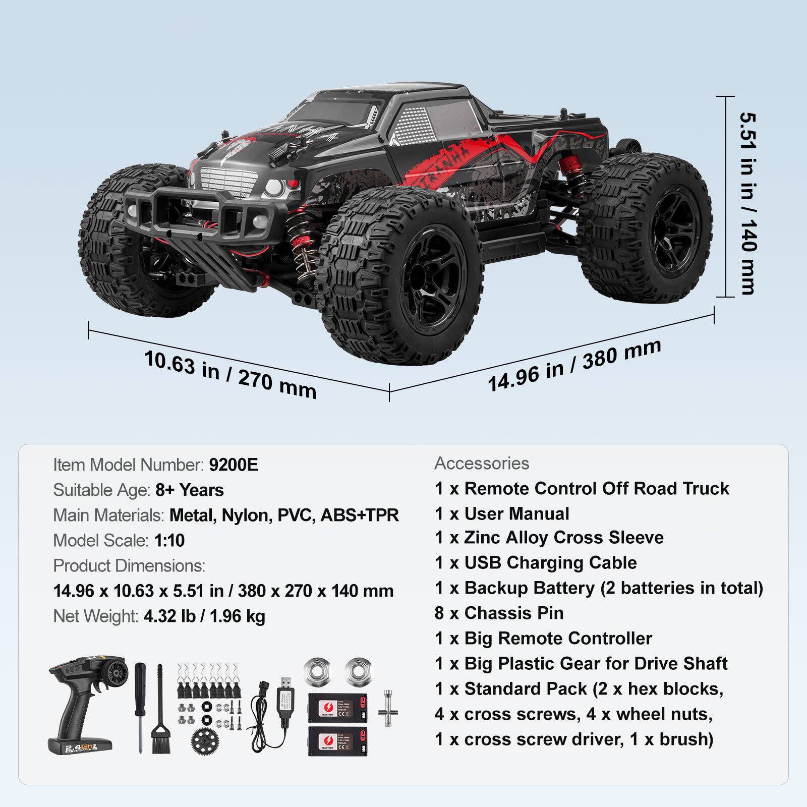 Item Model Number: 9200E  
Suitable Age: 8+ Years  
Main Materials: Metal, Nylon, PVC, ABS+TPR  
Model Scale: 1:10  
Product Dimensions: 14.96 x 10.63 x 5.51 in / 380 x 270 x 140 mm  
Net Weight: 4.32 lb / 1.96 kg  

Accessories:  
1 x Remote Control Off Road Truck  
1 x User Manual  
1 x Zinc Alloy Cross Sleeve  
1 x USB Charging Cable  
1 x Backup Battery (2 batteries in total)  
8 x Chassis Pin  
1 x Big Remote Controller  
1 x Big Plastic Gear for Drive Shaft  
1 x Standard Pack (2 x hex blocks, 4 x cross screws, 4 x wheel nuts, 1 x cross screw driver, 1 x brush)