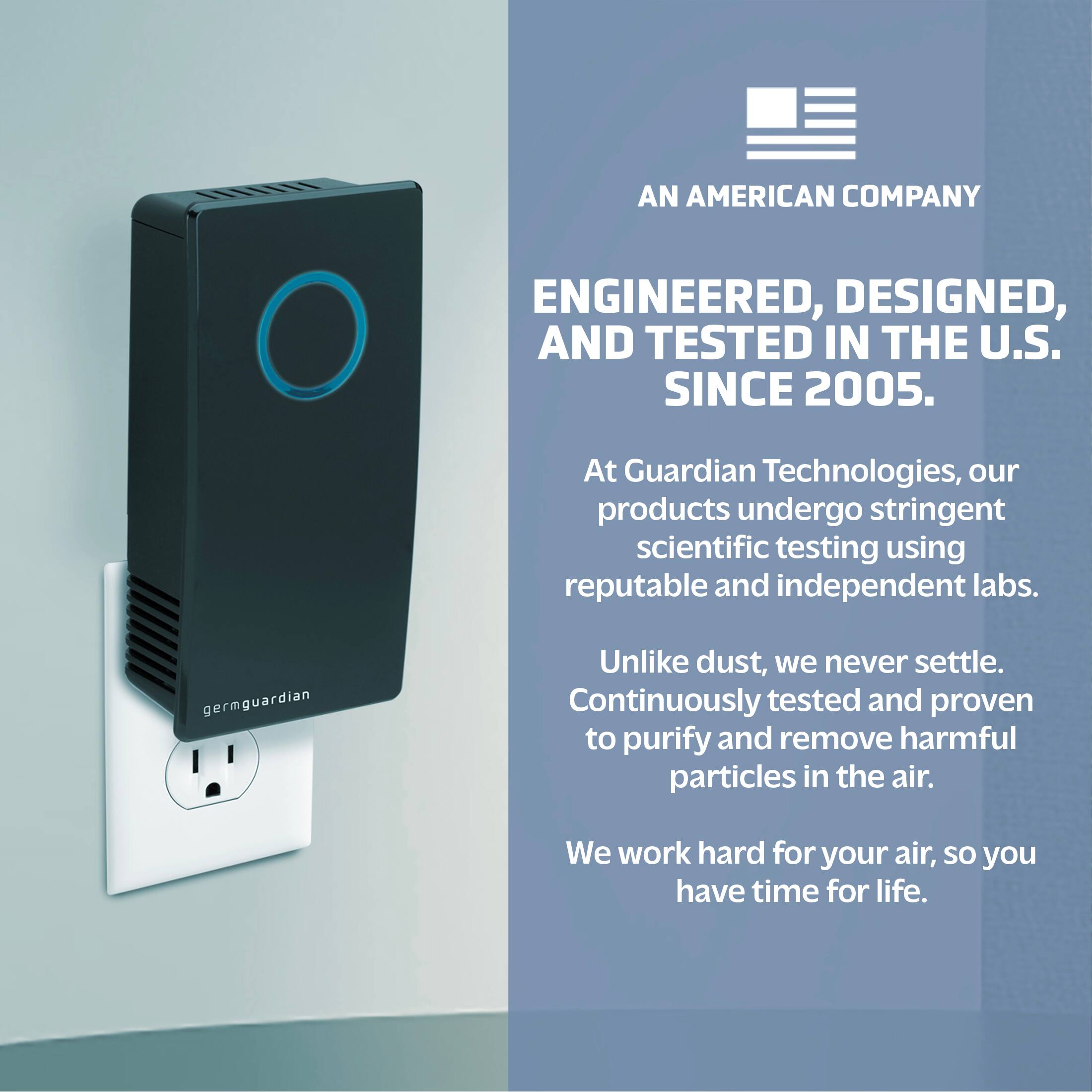 AN AMERICAN COMPANY ENGINEERED, DESIGNED, AND TESTED IN THE U.S. SINCE 2005. At Guardian Technologies, our products undergo stringent scientific testing using reputable and independent labs. We never settle. Continuously tested and proven to purify and remove harmful particles in the air. We work hard for your air, so you have time for life.