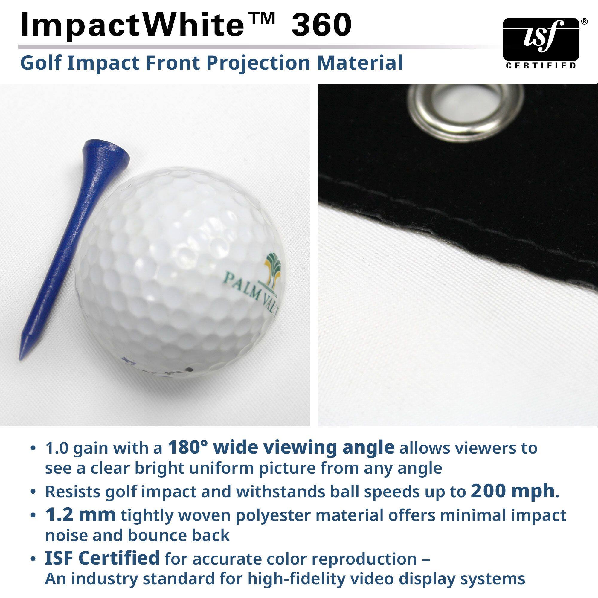 **ImpactWhite™ 360**

**Golf Impact Front Projection Material**

- **1.0 gain with a 180° wide viewing angle** allows viewers to see a clear, bright, uniform picture from any angle.
- **Resists golf impact** and withstands ball speeds up to 200 mph.
- **1.2 mm tightly woven polyester material** offers minimal impact noise and bounce back.
- **ISF Certified** for accurate color reproduction – an industry standard for high-fidelity video display systems.