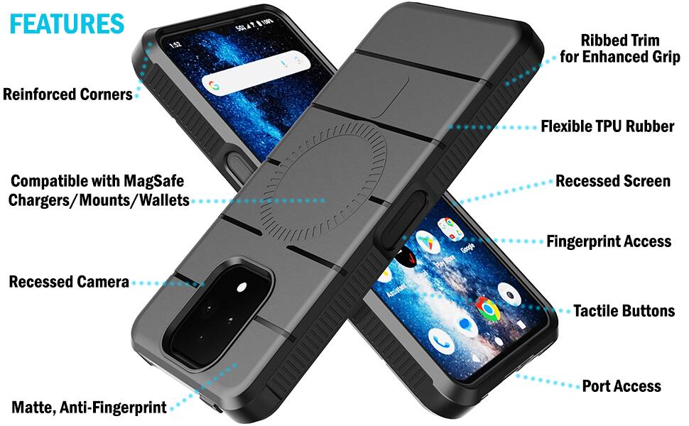 FEATURES
1:52
50%
100%
Ribbed Trim for Enhanced Grip
Reinforced Corners
Flexible TPU Rubber
Compatible with MagSafe Chargers/Mounts/Wallets
Recessed Screen
Recessed Camera
Google Play Store cloud Assistant
Fingerprint Access Tactile Buttons
Matte, Anti-Fingerprint
Port Access