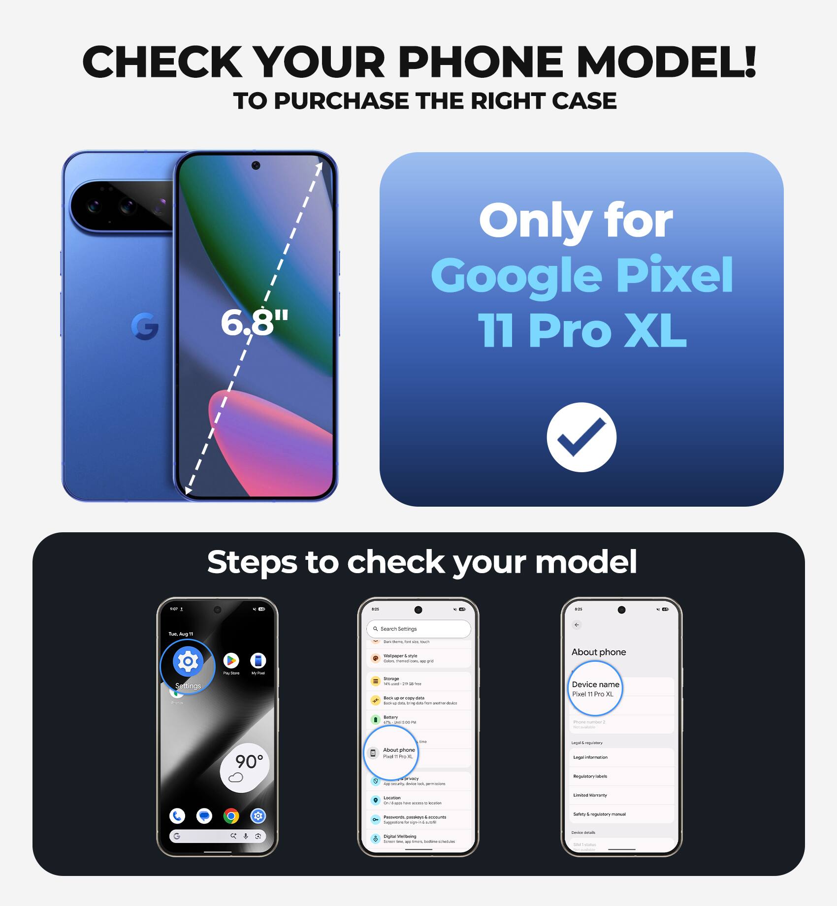 CHECK YOUR PHONE MODEL!  
TO PURCHASE THE RIGHT CASE

6.8"  
Only for Google Pixel 11 Pro XL

Steps to check your model

- Go to Settings
- Tap on "About phone"
- Check the "Device name"