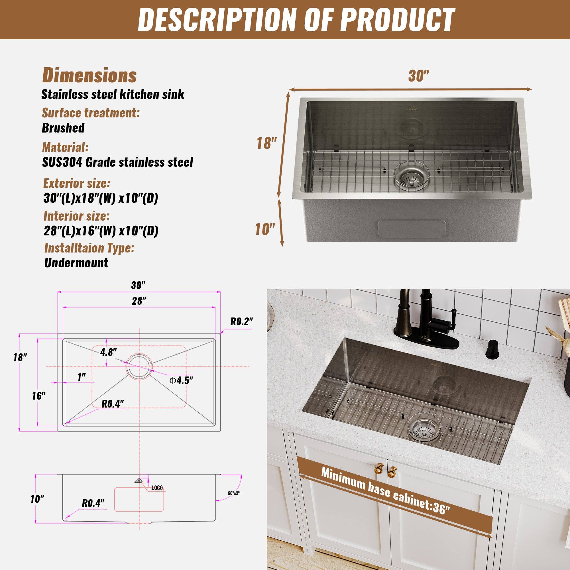 DESCRIPTION OF PRODUCT
Dimensions
Stainless steel kitchen sink
Surface treatment: Brushed
Material: SUS304 Grade stainless steel
Exterior size: 30"(L)x18"(W) x10"(D)
Interior size: 28"(L)x16"(W) x10"(D)
Installation Type: Undermount
Minimum base cabinet: 36"