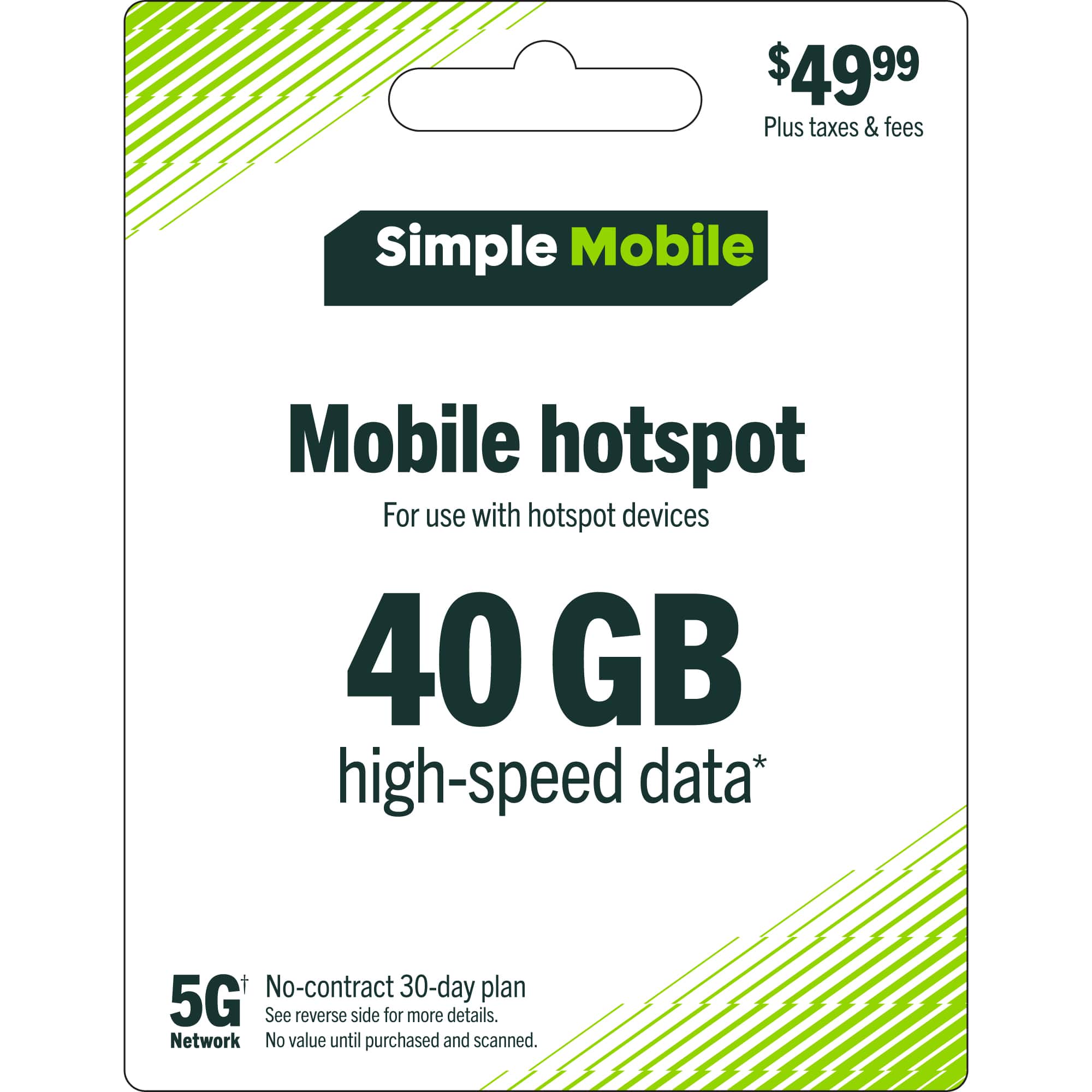$49.99 Plus taxes & fees  
Simple Mobile  
Mobile hotspot  
For use with hotspot devices  
40 GB high-speed data*  
No-contract 30-day plan  
5G+  
See reverse side for more details.  
Network  
No value until purchased and scanned.