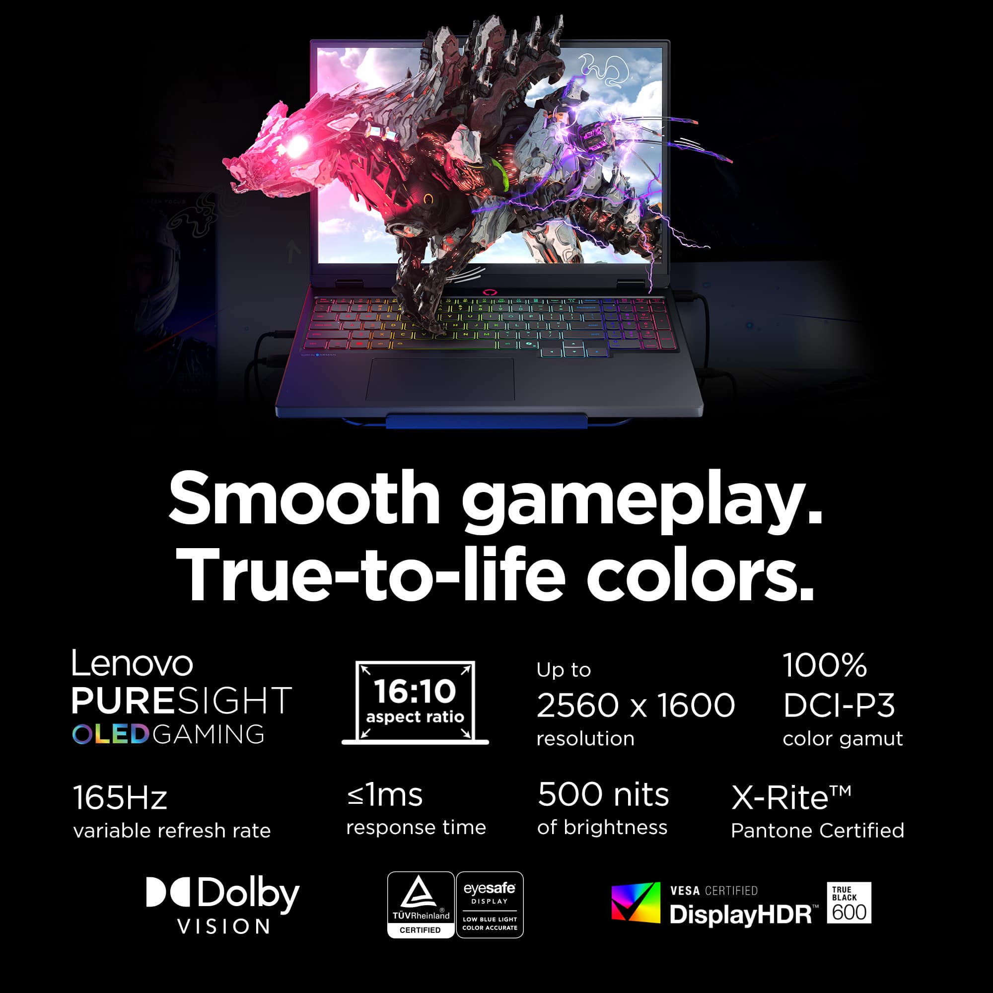 3 Smooth gameplay. True-to-life colors. Lenovo PURESIGHT 16:10 aspect ratio OLEDGAMING Up to 100% 2560 X 1600 DCI-P3 resolution color gamut 165Hz variable refresh rate <1ms response time 500 nits X-RiteM TM of brightness Pantone Certified D Dolby VISION eyesafe DISPLAY TUVRheirlland.
