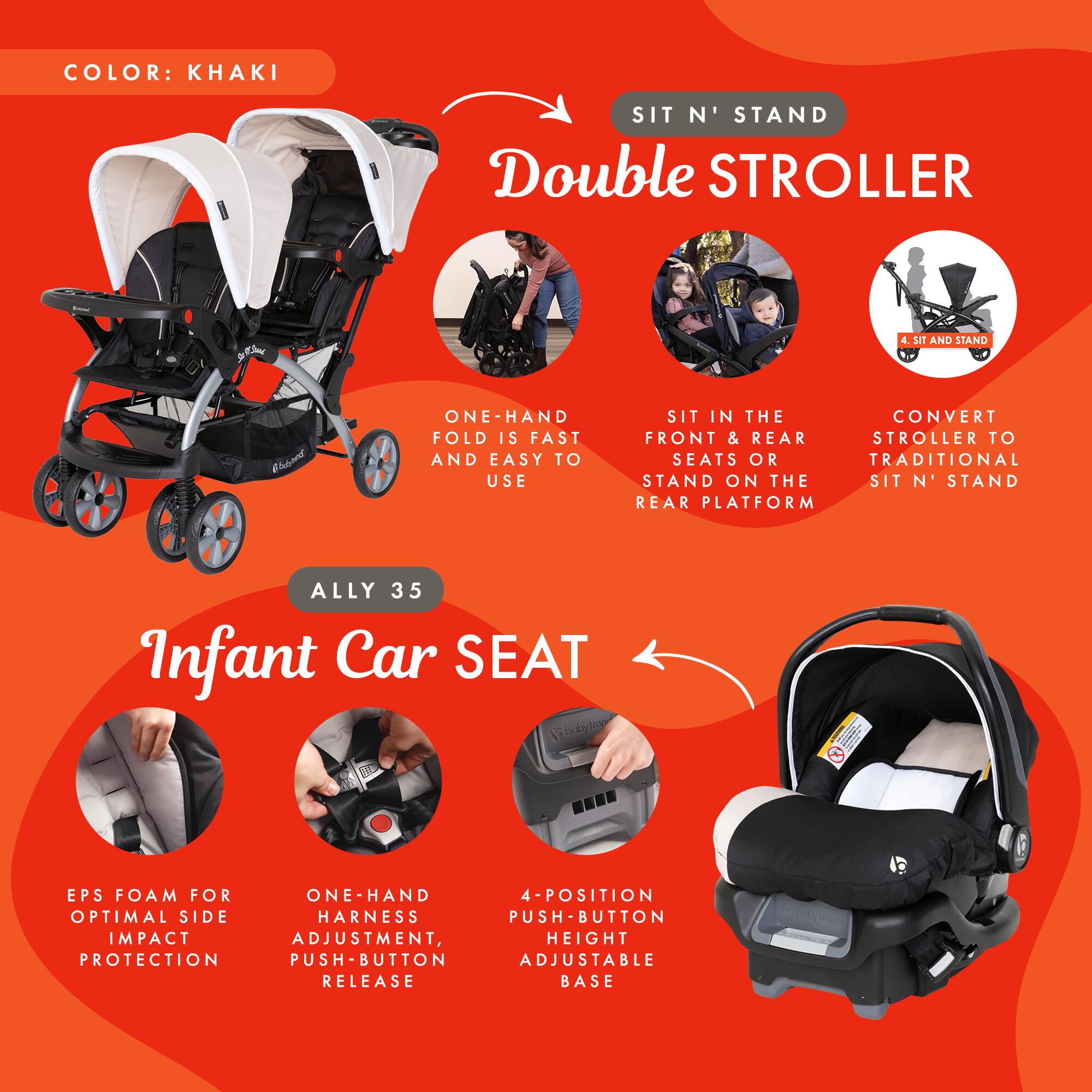 COLOR: KHAKI

SIT N' STAND Double STROLLER

- ONE-HAND FOLD IS FAST AND EASY TO USE
- SIT IN THE FRONT & REAR SEATS OR STAND ON THE REAR PLATFORM
- CONVERT STROLLER TO TRADITIONAL SIT N' STAND

ALLY 35 Infant Car SEAT

- EPS FOAM FOR OPTIMAL SIDE IMPACT PROTECTION
- ONE-HAND HARNES ADJUSTMENT, PUSH-BUTTON RELEASE
- 4-POSITION PUSH-BUTTON ADJUSTABLE HEIGHT BASE