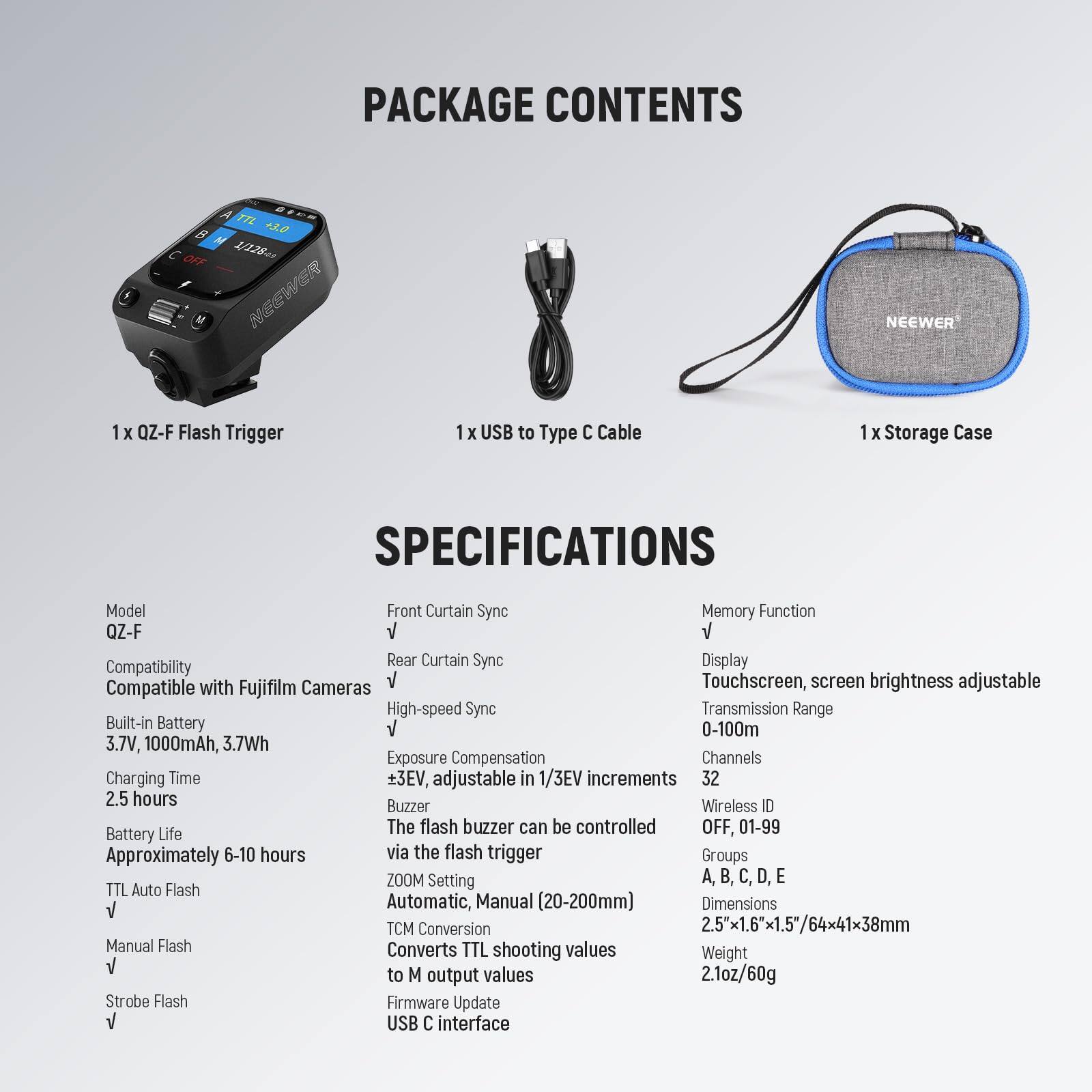 PACKAGE CONTENTS

1 x OZ-F Flash Trigger  
1 x USB to Type C Cable  
1 x Storage Case  

SPECIFICATIONS  

Model: QZ-F  
Compatibility: Compatible with Fujifilm Cameras  
Built-in Battery: 3.7V, 1000mAh, 3.7Wh  
Charging Time: 2.5 hours  
Battery Life: Approximately 6-10 hours  
TTL Auto Flash: √  
Manual Flash: √  
Strobe Flash: √  

Front Curtain Sync: √  
Rear Curtain Sync: √  
High-speed Sync: √  
Exposure Compensation: ±3EV, adjustable in 1/3EV increments  
Buzzer: The flash buzzer can be controlled via the flash trigger  
ZOOM Setting: Automatic, Manual (20-200mm)  
TCM Conversion: Converts TTL shooting values to M output values  
Firmware Update: USB C interface  

Memory Function: √  
Display: Touchscreen, screen brightness adjustable  
Transmission Range: 0-100m  
Channels: 32  
Wireless ID: OFF, 01-99  
Groups: A, B, C, D, E
