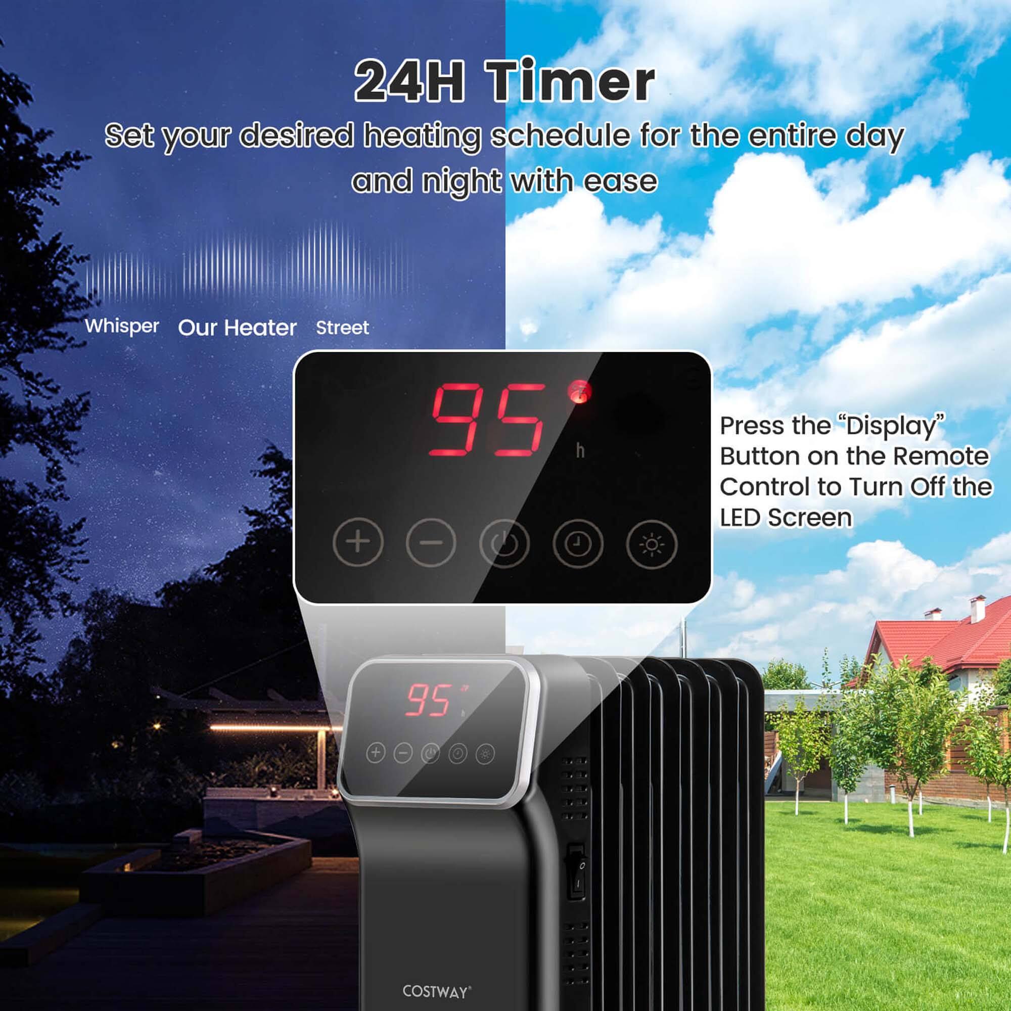 24H Timer  
Set your desired heating schedule for the entire day and night with ease  

Whisper Our Heater Street  

Press the "Display" Button on the Remote Control to Turn Off the LED Screen  

COSTWAY