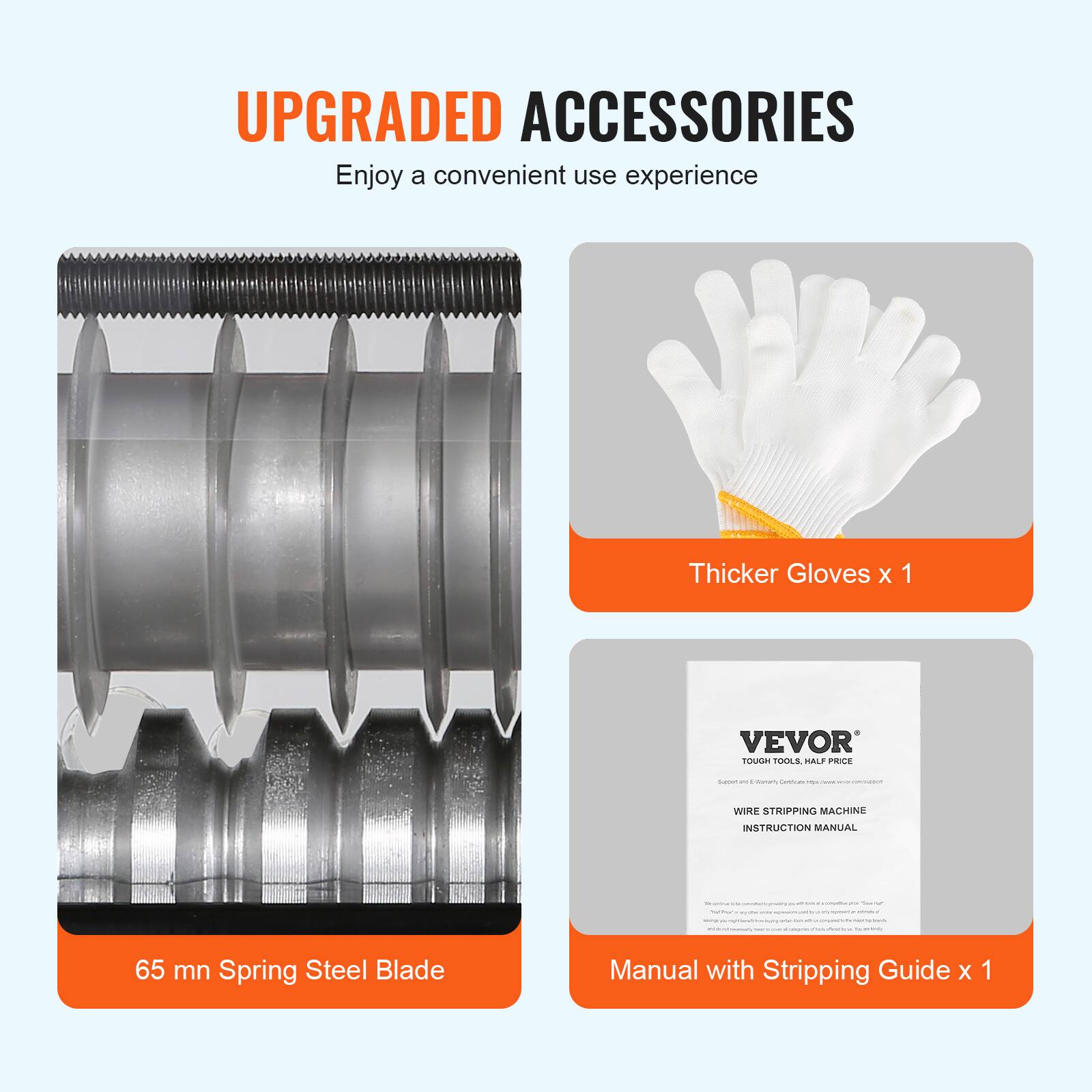 UPGRADED ACCESSORIES  
Enjoy a convenient use experience  

Thicker Gloves x 1  

VEVOR TOUGH TOOLS, HALF PRICE  

65 mn Spring Steel Blade  

Manual with Stripping Guide x 1