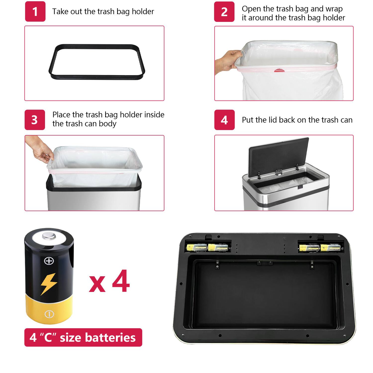 1. Take out the trash bag holder  
2. Open the trash bag and wrap it around the trash bag holder  
3. Place the trash bag holder inside the trash can body  
4. Put the lid back on the trash can  

x 4  
4 "C" size batteries