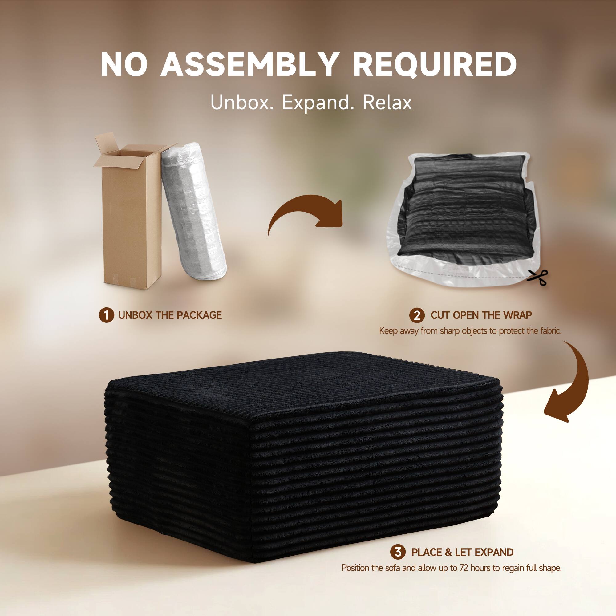 NO ASSEMBLY REQUIRED  
Unbox. Expand. Relax  

1. UNBOX THE PACKAGE  
2. CUT OPEN THE WRAP  
   Keep away from sharp objects to protect the fabric.  
3. PLACE & LET EXPAND  
   Position the sofa and allow up to 72 hours to regain full shape.