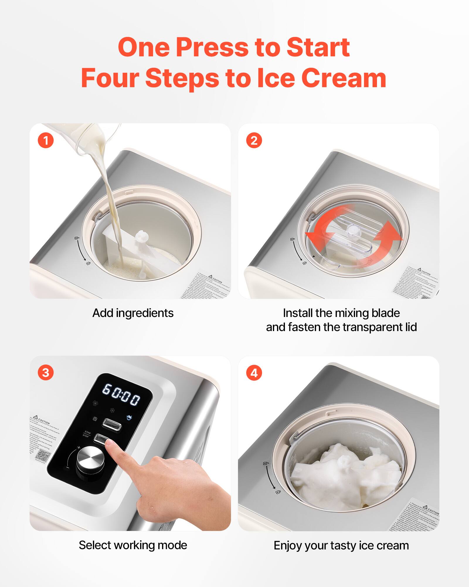 One Press to Start  
Four Steps to Ice Cream

1. Add ingredients
2. Install the mixing blade and fasten the transparent lid
3. Select working mode
4. Enjoy your tasty ice cream