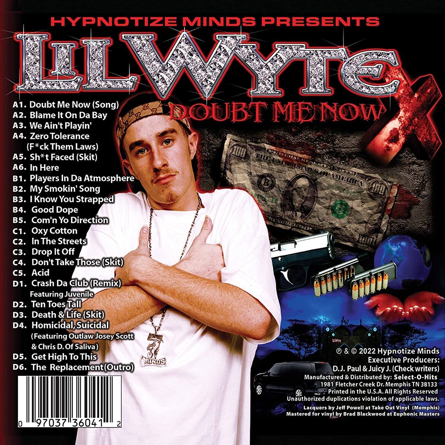 HYPNOTIZE MINDS PRESENTS  
ILLWYTE  
DOUBT ME NOW  

A1. Doubt Me Now (Song)  
A2. Blame It On Da Bay  
A3. We Ain't Playin'  
A4. Zero Tolerance (F*ck Them Laws)  
A5. Sh*t Faced (Skit)  
A6. In Here  

B1. Players In Da Atmosphere  
B2. My Smokin' Song  
B3. I Know You Strapped  
B4. Good Dope  
B5. Com'n Yo Direction  

C1. Oxy Cotton  
C2. In The Streets  
C3. Drop It Off  
C4. Don't Take Those (Skit)  
C5. Acid  

D1. Crash Da Club (Remix) Featuring Juvenile  
D2. Ten Toes Tall  
D3. Death & Life (Skit)  
D4. Homicidal, Suicidal (Featuring Outlaw Josey Scott & Chris D. Of Saliva)  
D5. Get High To This  
D6. The Replacement (Outro)  

Executive Producers: MDS  
D.J. Paul & Ju