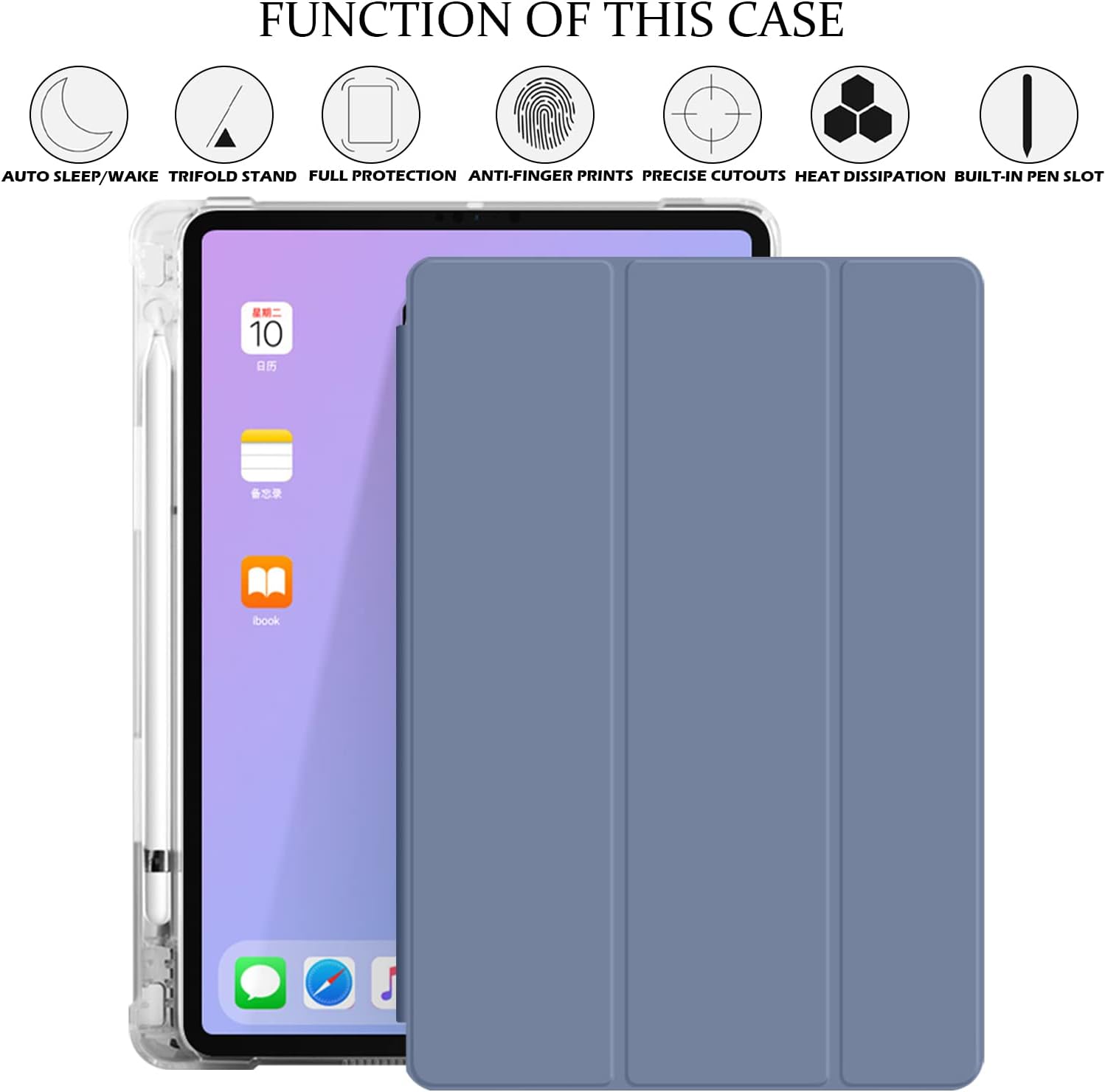 FUNCTION OF THIS CASE
AUTO SLEEP/WAKE TRIFOLD STAND FULL PROTECTION ANTI-FINGER PRINTS PRECISE CUTOUTS HEAT DISSIPATION BUILT-IN PEN SLOT