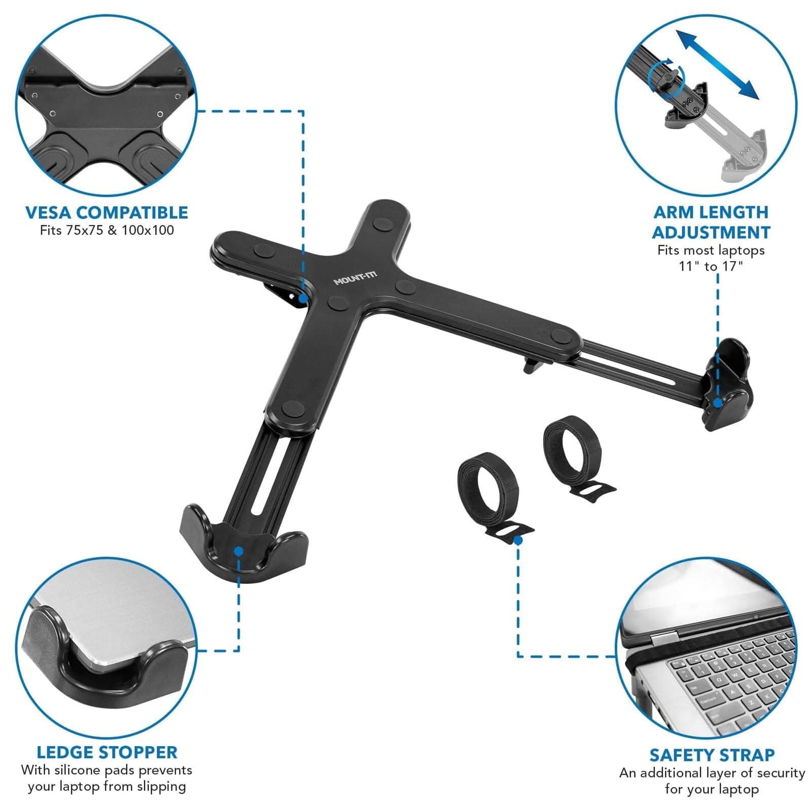 - VESA COMPATIBLE
  - Fits 75x75 & 100x100

- ARM LENGTH ADJUSTMENT
  - Fits most laptops 11" to 17"

- LEDGE STOPPER
  - With silicone pads prevents your laptop from slipping

- SAFETY STRAP
  - An additional layer of security for your laptop
