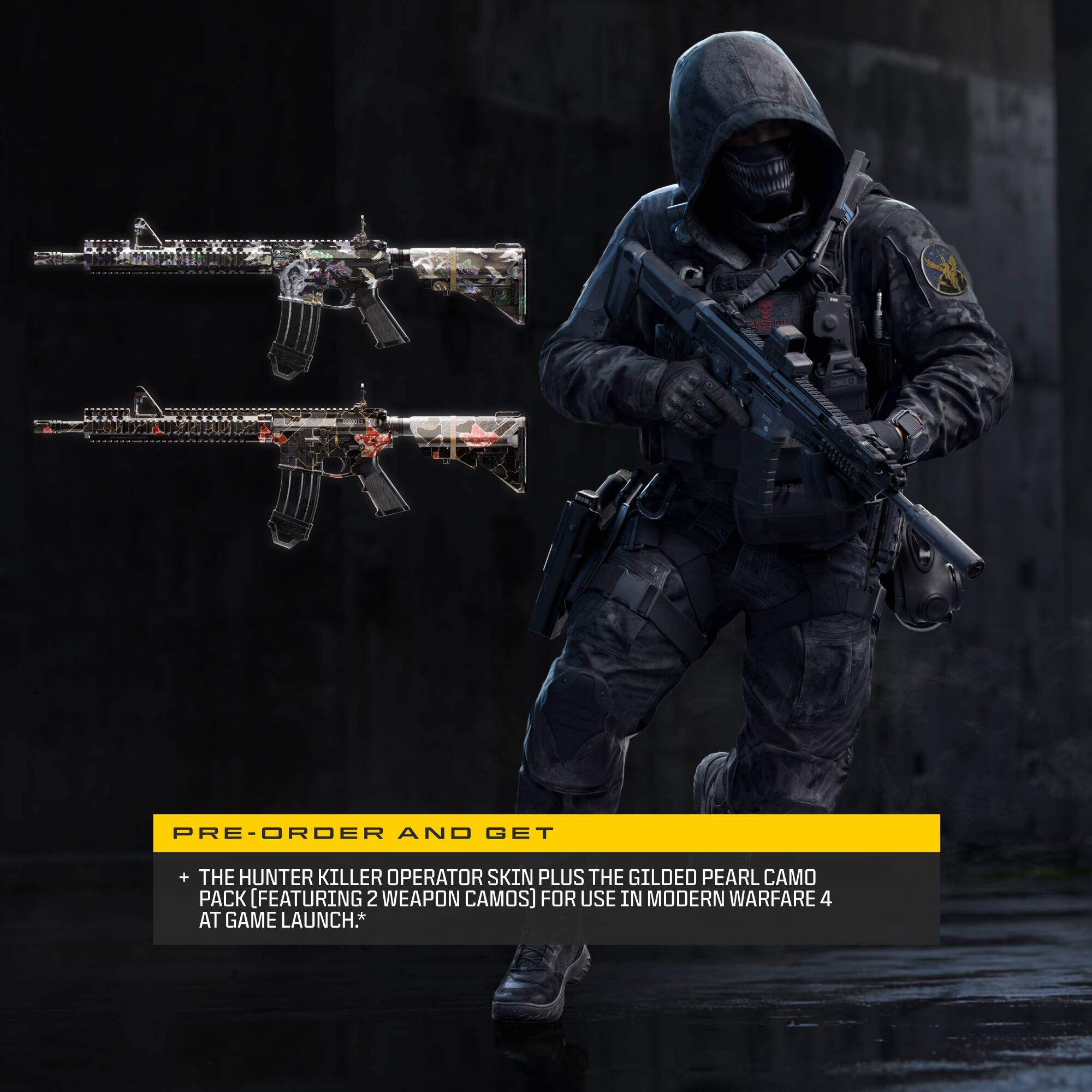 PRE-ORDER AND GET  
+ THE HUNTER KILLER OPERATOR SKIN PLUS THE GILDED PEARL CAMO PACK (FEATURING 2 WEAPON CAMOS) FOR USE IN MODERN WARFARE 4 AT GAME LAUNCH*
