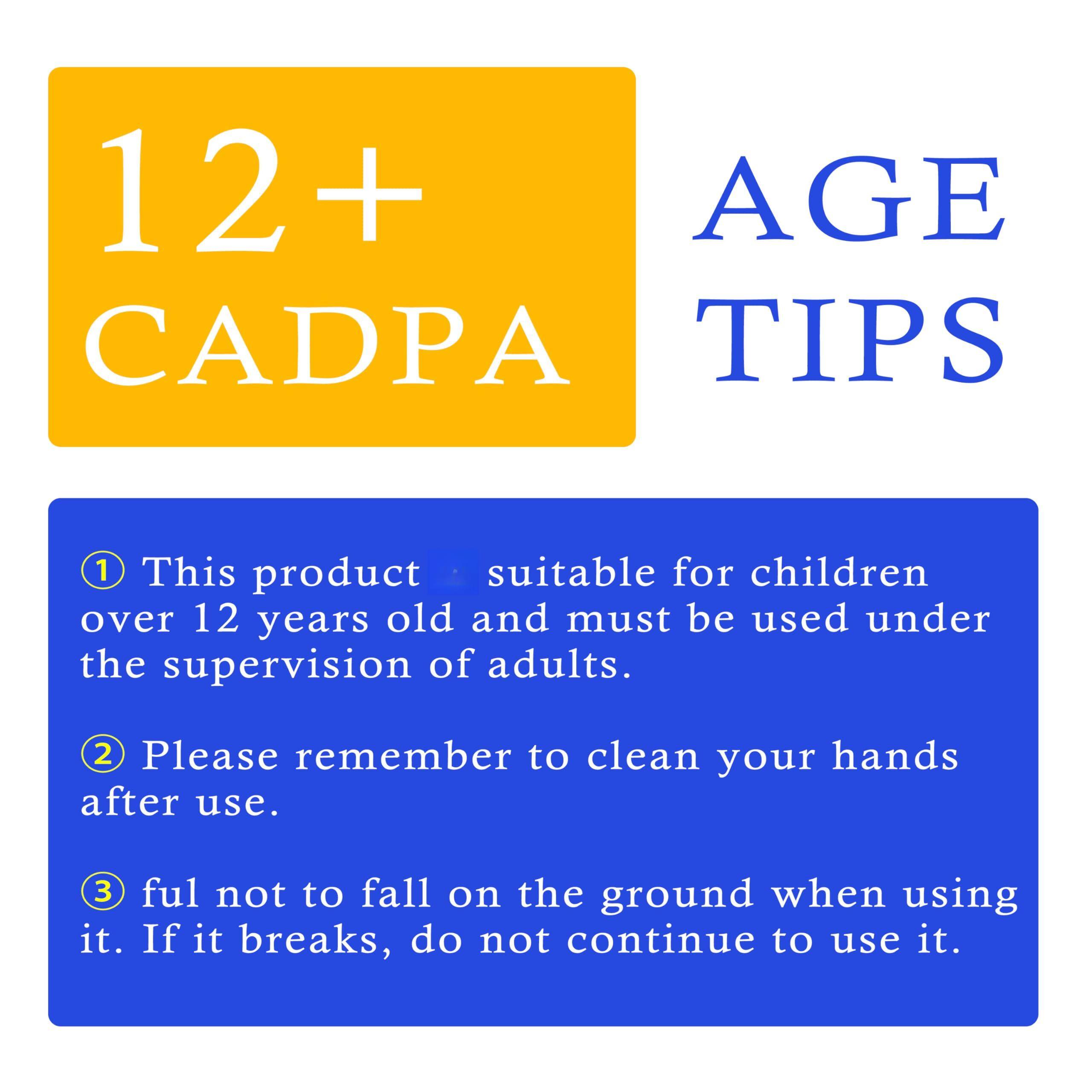 12+ CADPA AGE TIPS

1. This product is suitable for children over 12 years old and must be used under the supervision of adults.
2. Please remember to clean your hands after use.
3. Do not let it fall on the ground when using it. If it breaks, do not continue to use it.