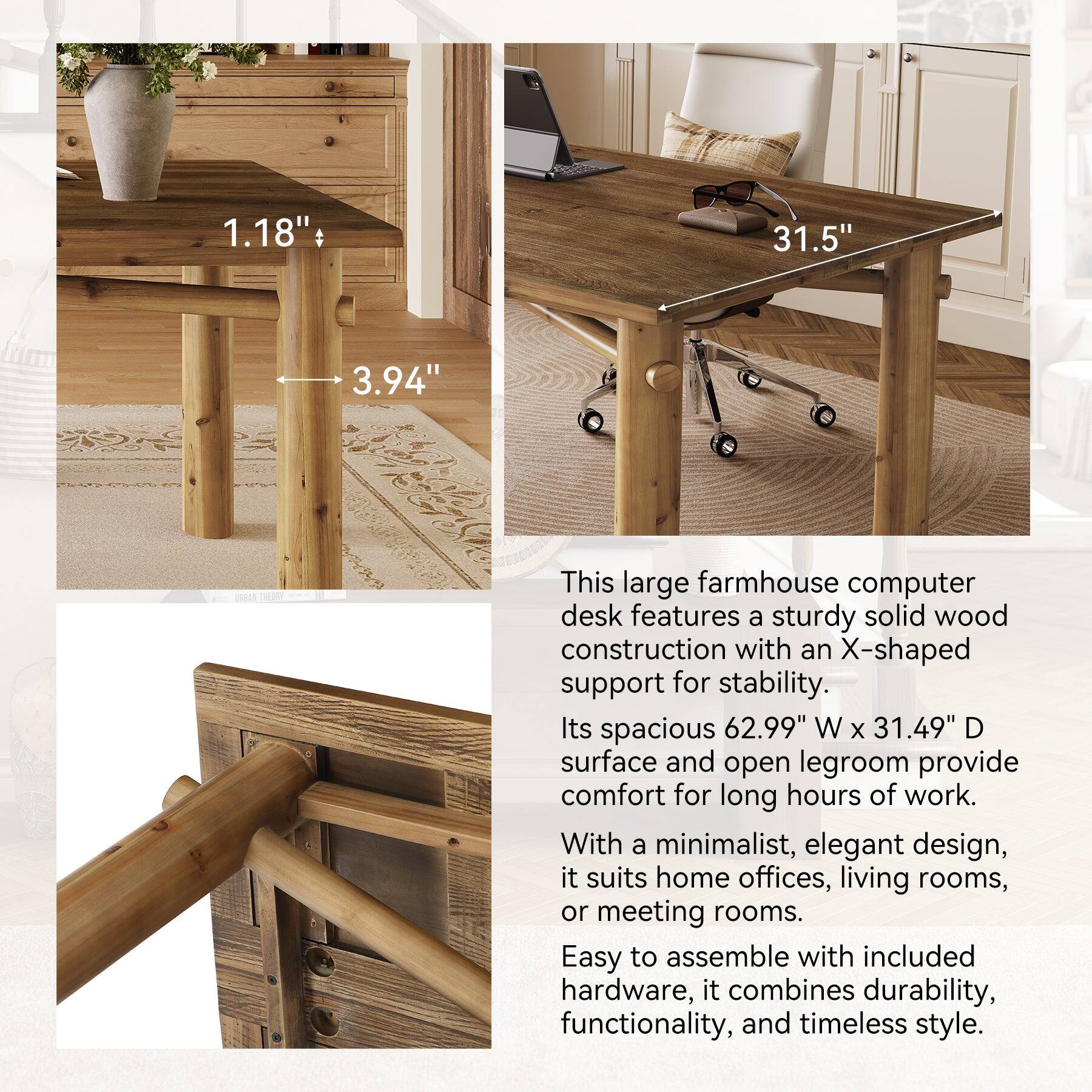 1.18"  
31.5"  
3.94"  

This large farmhouse computer desk features a sturdy solid wood construction with an X-shaped support for stability. Its spacious 62.99" W x 31.49" D surface and open legroom provide comfort for long hours of work. With a minimalist, elegant design, it suits home offices, living rooms, or meeting rooms. Easy to assemble with included hardware, it combines durability, functionality, and timeless style.