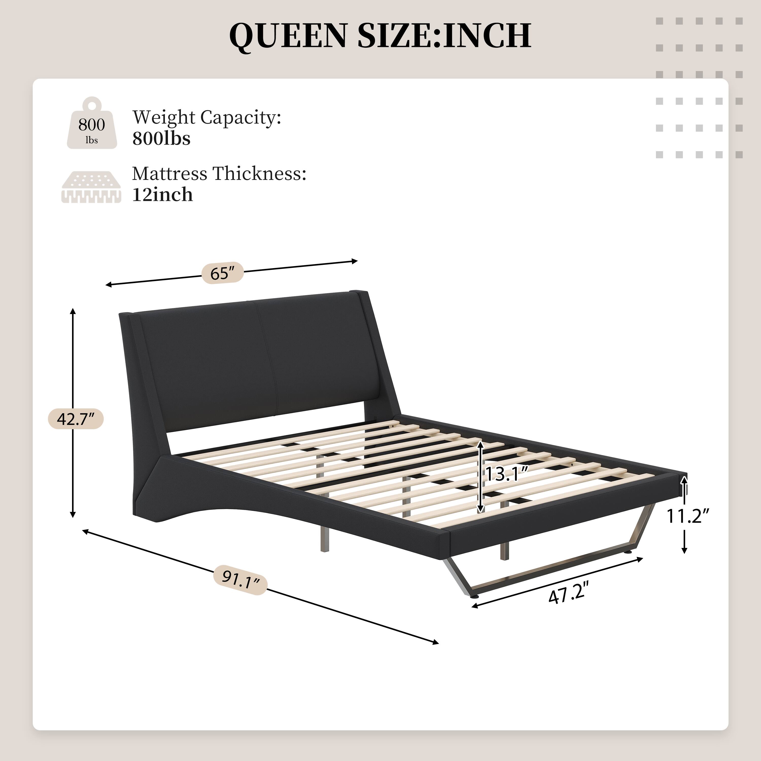 QUEEN SIZE: INCH  
Weight Capacity: 800lbs  
Mattress Thickness: 12inch  
65" x 42.7" x 13.1" x 11.2" x 91.1" x 47.2"