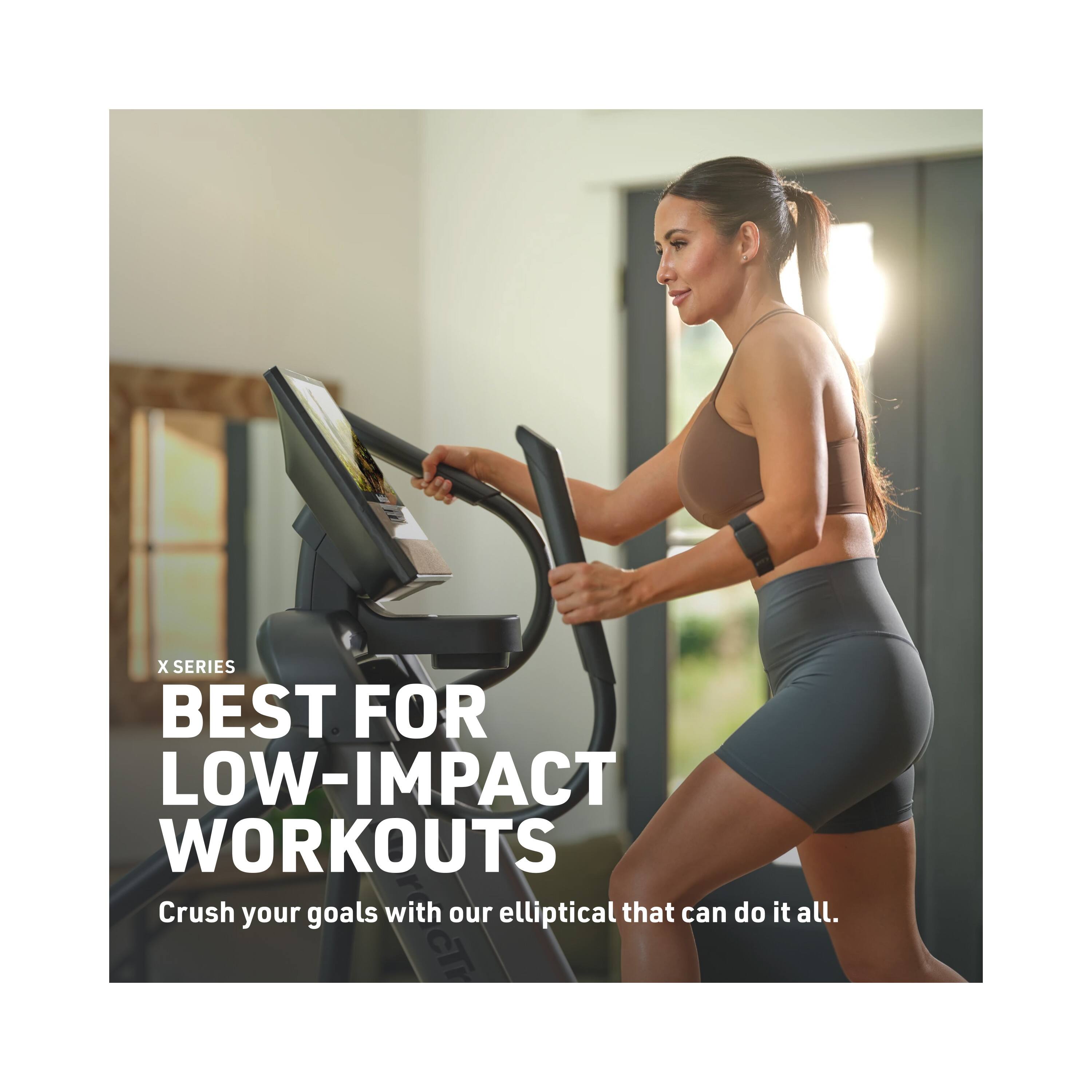 X SERIES BEST FOR LOW-IMPACT WORKOUTS  
Crush your goals with our elliptical that can do it all.