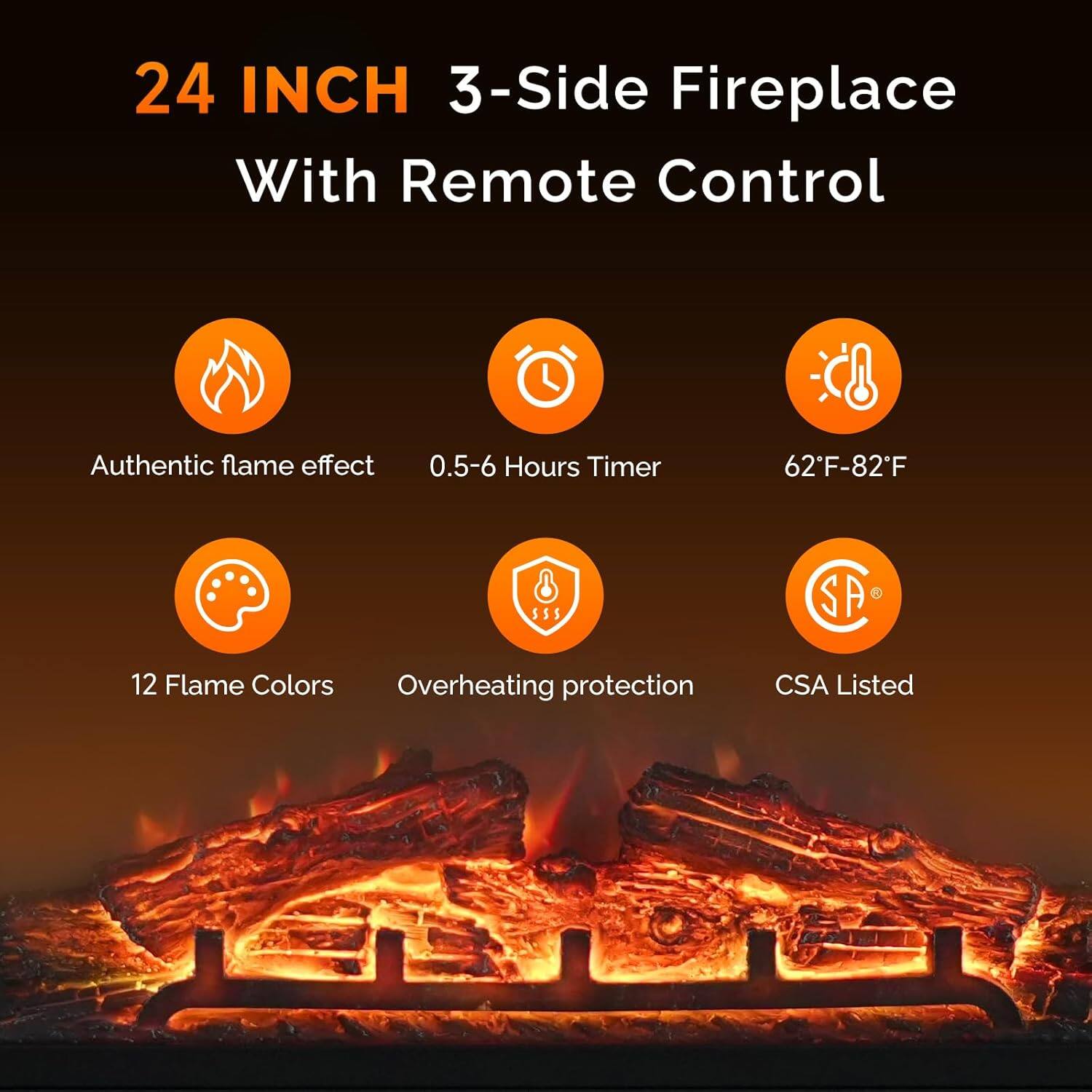 24 INCH 3-Side Fireplace With Remote Control

- Authentic flame effect
- 0.5-6 Hours Timer
- 62°F-82°F
- 12 Flame Colors
- Overheating protection
- CSA Listed