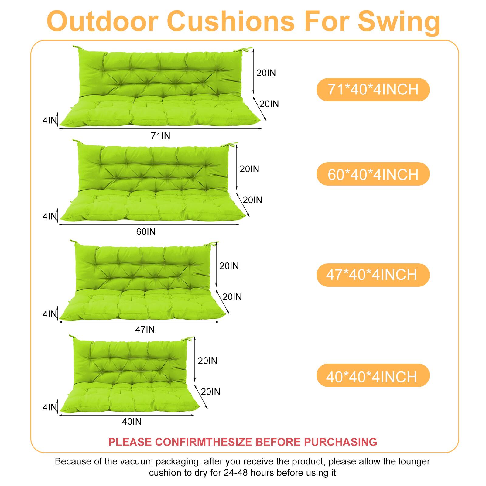 Outdoor Cushions For Swing

- 71*40*4INCH
- 60*40*4INCH
- 47*40*4INCH
- 40*40*4INCH

PLEASE CONFIRM THE SIZE BEFORE PURCHASING

Because of the vacuum packaging, after you receive the product, please allow the lounger cushion to dry for 24-48 hours before using it