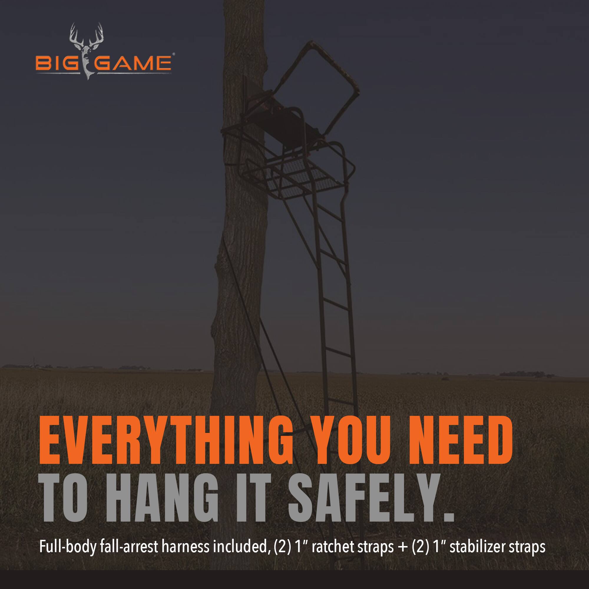 BIG GAME

EVERYTHING YOU NEED TO HANG IT SAFELY.

Full-body fall-arrest harness included, (2) 1" ratchet straps + (2) 1" stabilizer straps