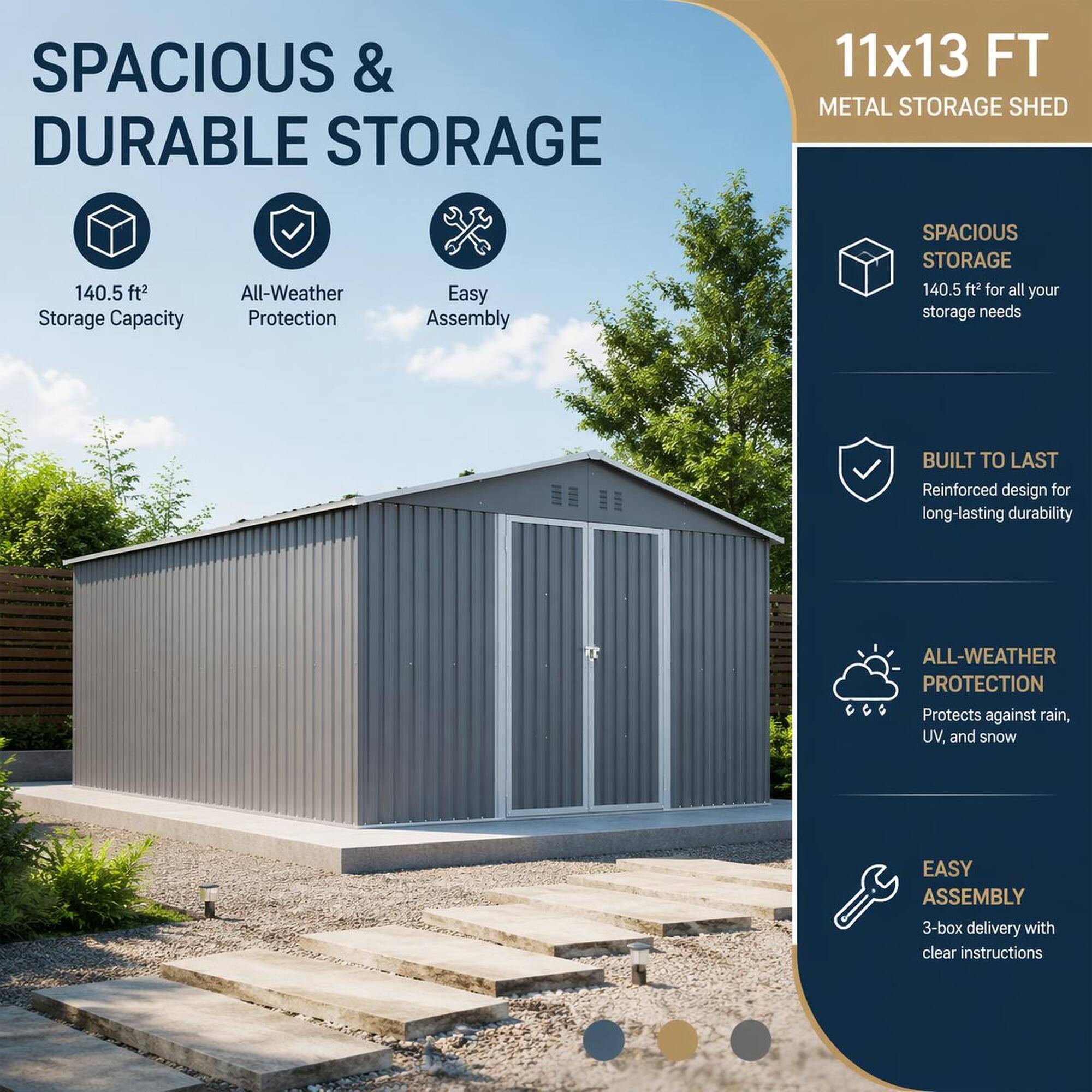 SPACIOUS & DURABLE STORAGE

11x13 FT METAL STORAGE SHED

140.5 ft² Storage Capacity
All-Weather Protection
Easy Assembly

SPACIOUS STORAGE 140.5 ft² for all your storage needs
BUILT TO LAST Reinforced design for long-lasting durability
ALL-WEATHER PROTECTION Protects against rain, UV, and snow
EASY ASSEMBLY 3-box delivery with clear instructions