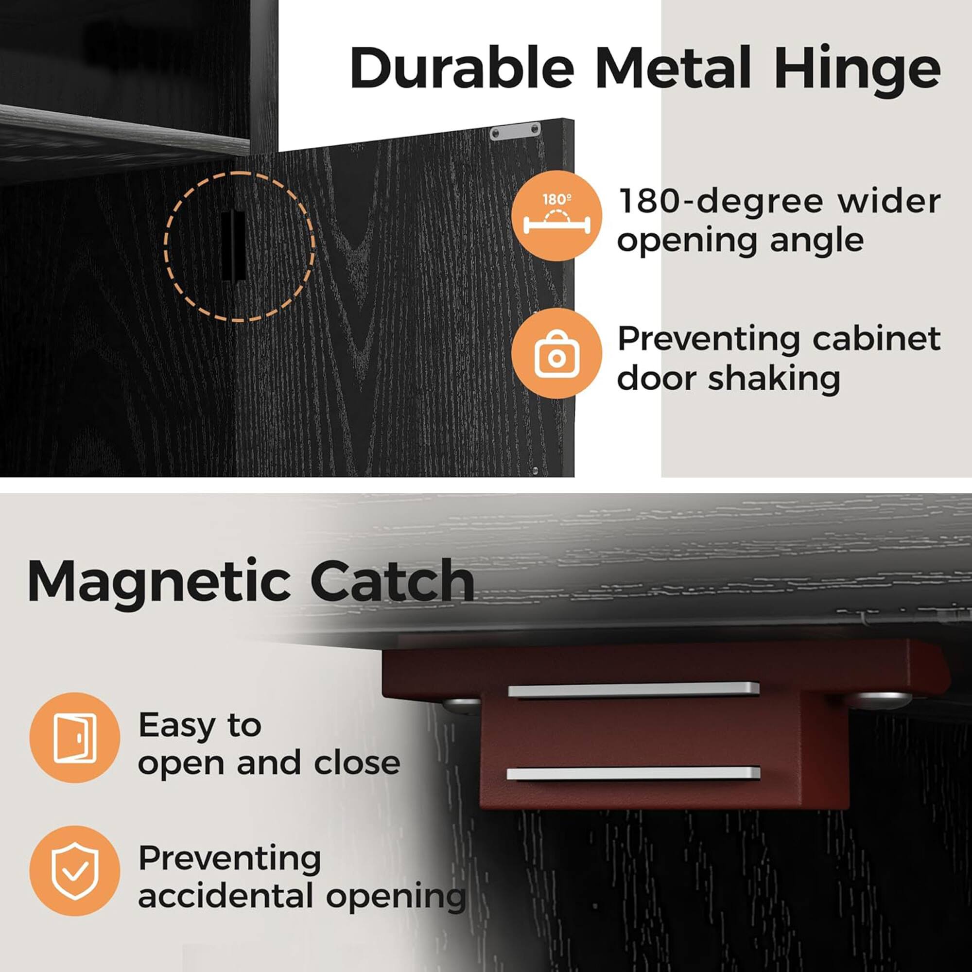 Durable Metal Hinge  
180-degree wider opening angle  
Preventing cabinet door shaking  

Magnetic Catch  
Easy to open and close  
Preventing accidental opening