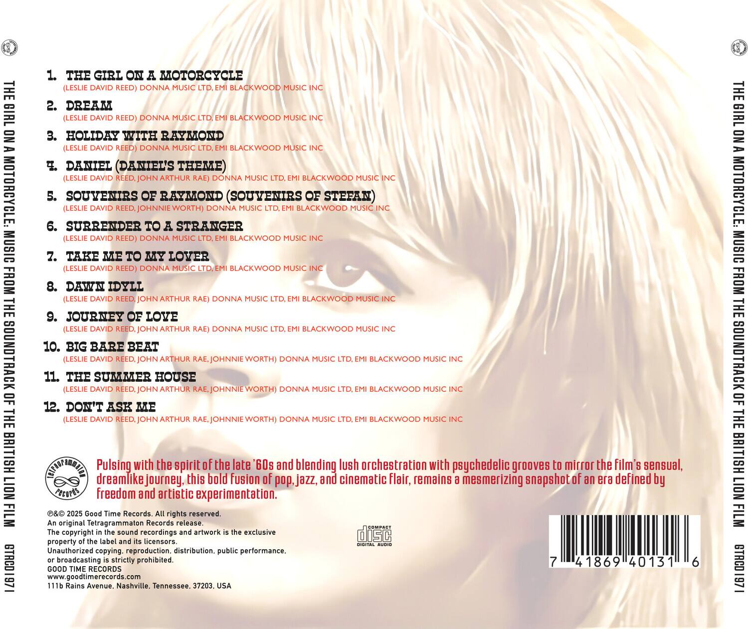 **The Girl on a Motorcycle: Music from the Soundtrack of the British Lion Film**

1. **The Girl on a Motorcycle**  
   (Leslie David Reed) Donna Music Ltd., EMI Blackwood Music Inc.

2. **Dream**  
   (Leslie David Reed) Donna Music Ltd., EMI Blackwood Music Inc.

3. **Holiday with Raymond**  
   (Leslie David Reed) Donna Music Ltd., EMI Blackwood Music Inc.

4. **Daniel (Daniel's Theme)**  
   (Leslie David Reed, John Arthur Rae) Donna Music Ltd., EMI Blackwood Music Inc.

5. **Souvenirs of Raymond (Souvenirs of Stefan)**  
   (Leslie David Reed, John Arthur Rae) Donna Music Ltd., EMI Blackwood Music Inc.

6. **Surrender to a Stranger**  
   (Leslie David Reed) Donna Music Ltd., EMI Blackwood Music Inc.

7. **Take Me to My Lover**  
   (Leslie David Reed) Donna Music Ltd., EMI Blackwood Music Inc.

8. **Dawn Idyll**  
   (Leslie David Reed, John Arthur Rae) Donna Music Ltd., EMI Blackwood Music Inc.

9.