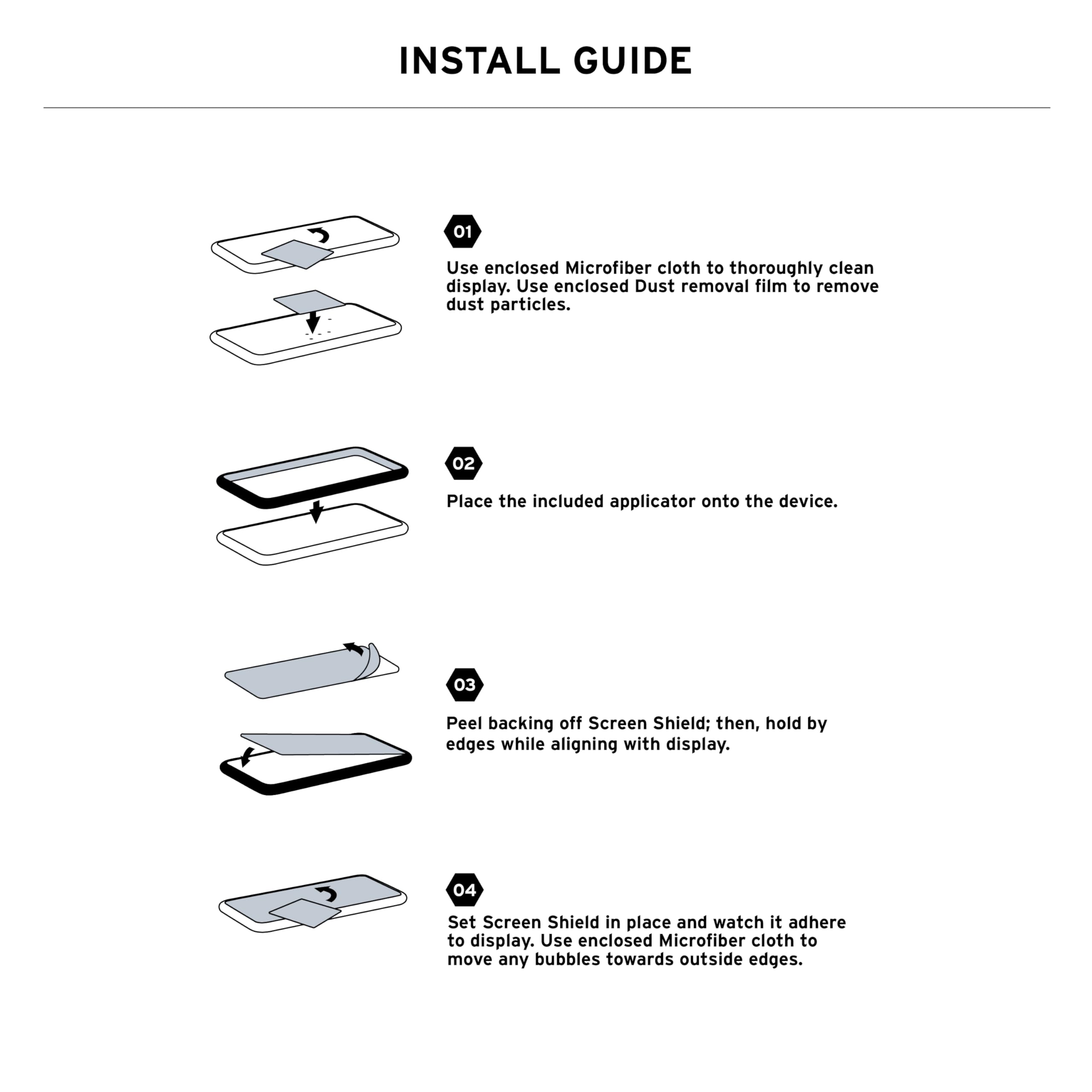 INSTALL GUIDE

01 Use enclosed Microfiber cloth to thoroughly clean display. Use enclosed Dust removal film to remove dust particles.

02 Place the included applicator onto the device.

03 Peel backing off Screen Shield; then, hold by edges while aligning with display.

04 Set Screen Shield in place and watch it adhere to display. Use enclosed Microfiber cloth to move any bubbles towards outside edges.