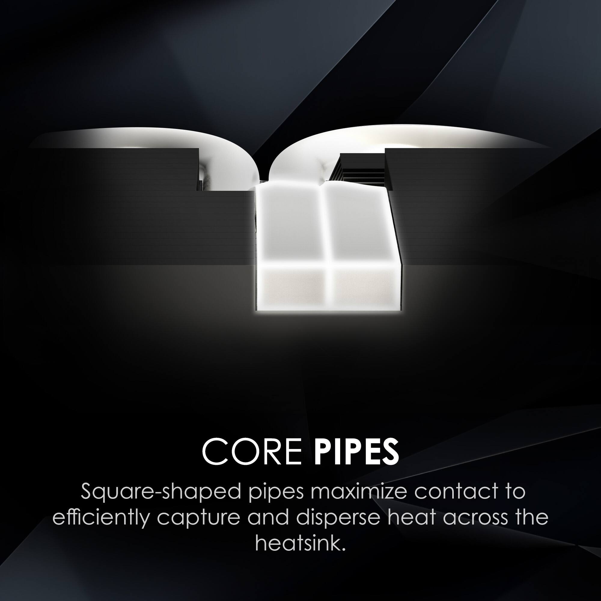 CORE PIPES  
Square-shaped pipes maximize contact to efficiently capture and disperse heat across the heatsink.