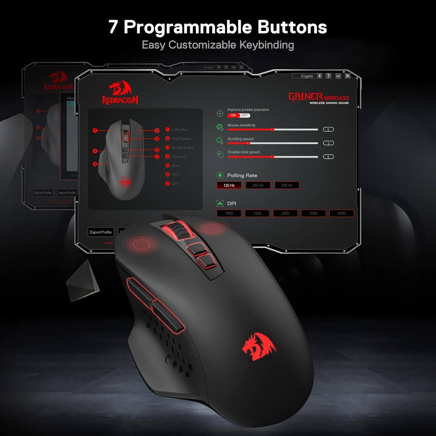 7 Programmable Buttons  
Easy Customizable Keybinding  

REDRAGON  
REDRACON  

Improve pointer precision  
ON OFF  

English  
GAINER WIRELESS  
WIRELESS GAMING MOUSE  

Let button  
Mouse sensitivity  

3  
Right button  
Middle button  
Forward  
Scrolling speed  
Double-click speed  
E :  
Back  
DPI-  
DPI+  

Polling Rate  
125Hz  
250Hz  
500Hz  

DPI  
1000  
1500  
2000  
2400  
4000  

Export Profile  
www