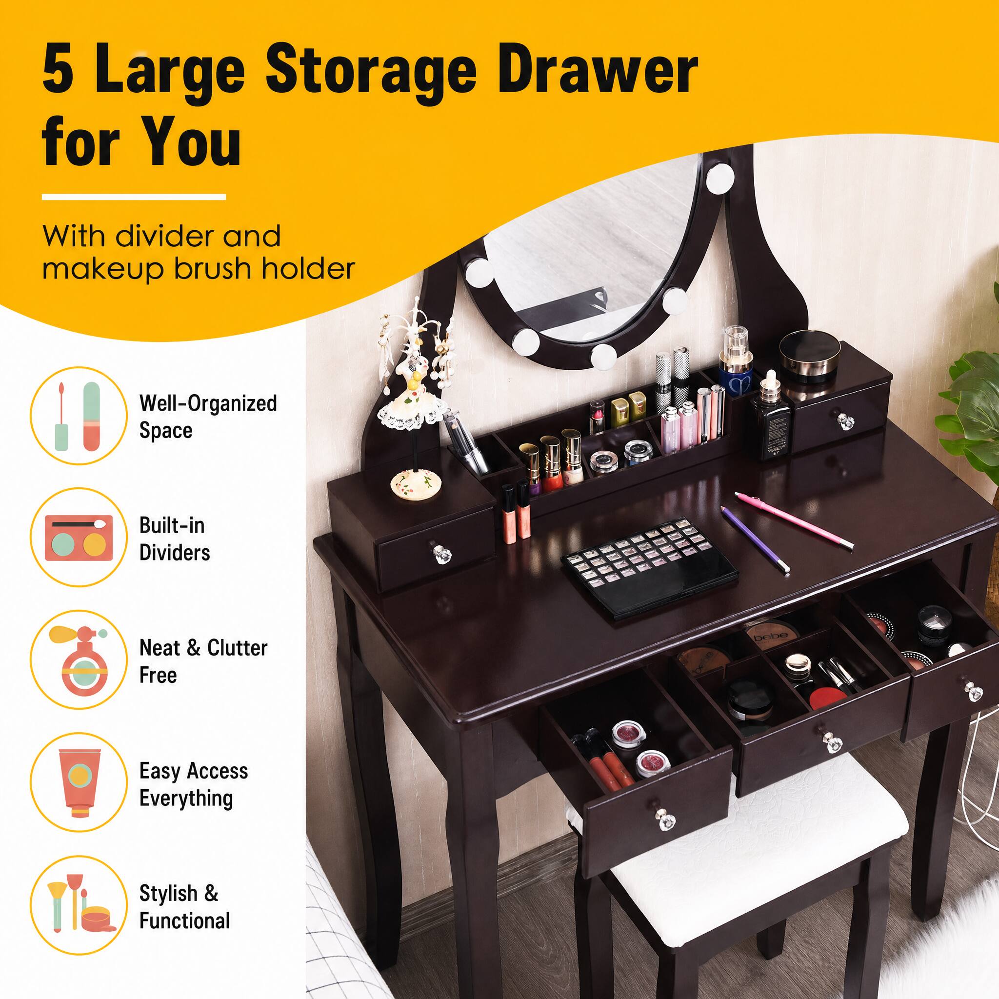 5 Large Storage Drawer for You  
With divider and makeup brush holder  
Well-Organized Space  
Built-in Dividers  
Neat & Clutter Free  
Easy Access Everything  
Stylish & Functional