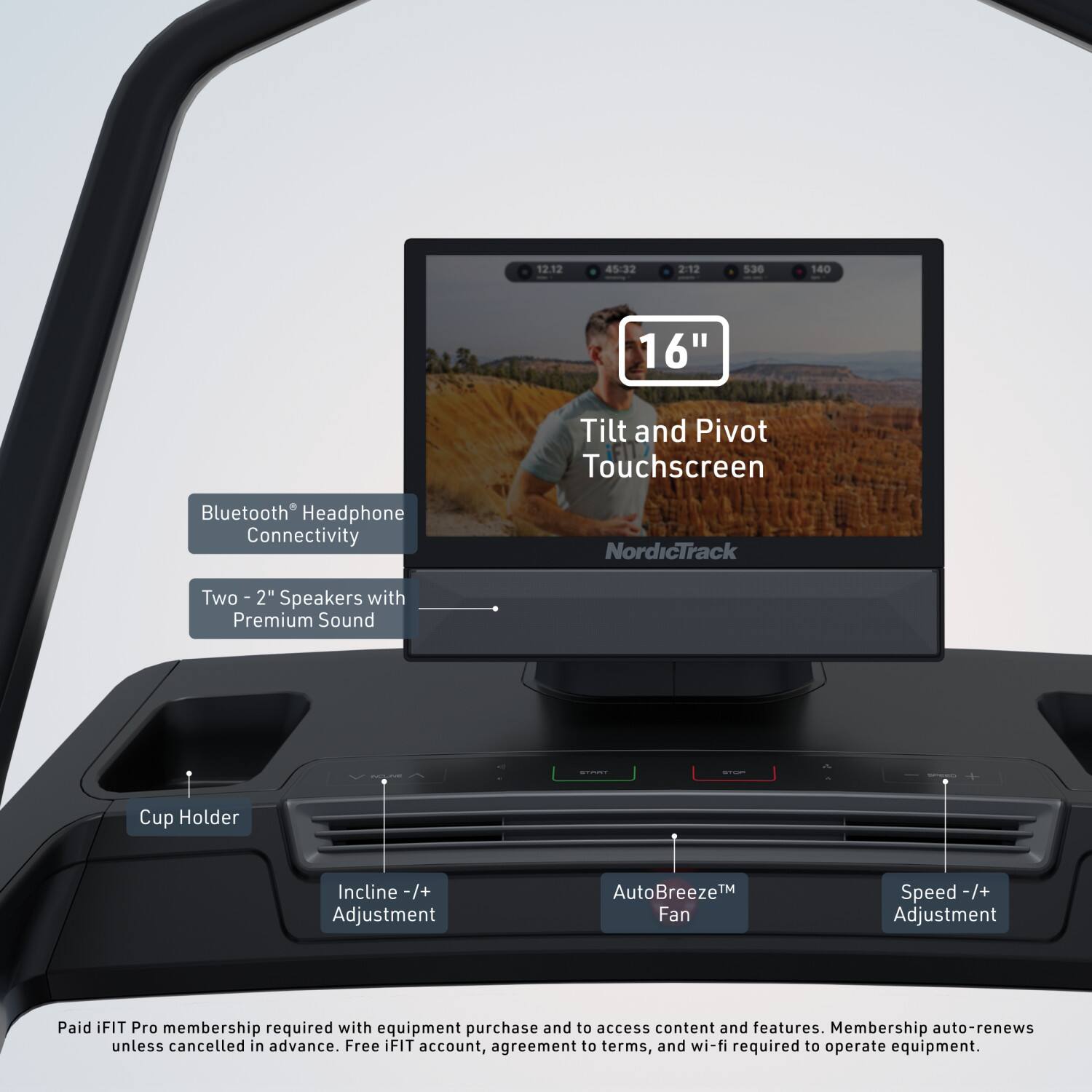 12.12 45:32 2:12 5.36 140 16" Tilt and Pivot Touchscreen Bluetooth Headphone Connectivity NordicTrack Two 2" Speakers with Premium Sound Cup Holder Incline -/+ Adjustment AutoBreeze™ Fan Speed -/+ Adjustment Paid iFIT Pro membership required with equipment purchase and to access content and features. Membership auto-renews unless cancelled in advance. Free iFIT account, agreement to terms, and wi-fi required to operate equipment.