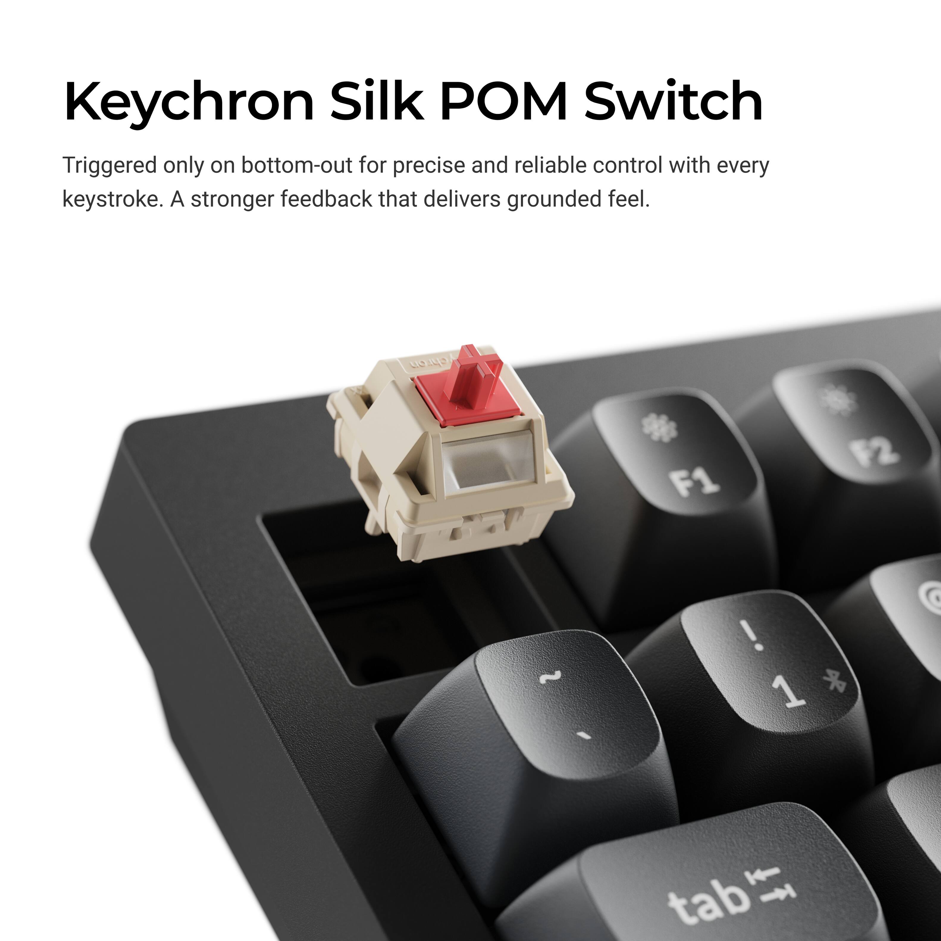 Keychron Silk POM Switch

Triggered only on bottom-out for precise and reliable control with every keystroke. A stronger feedback that delivers grounded feel.