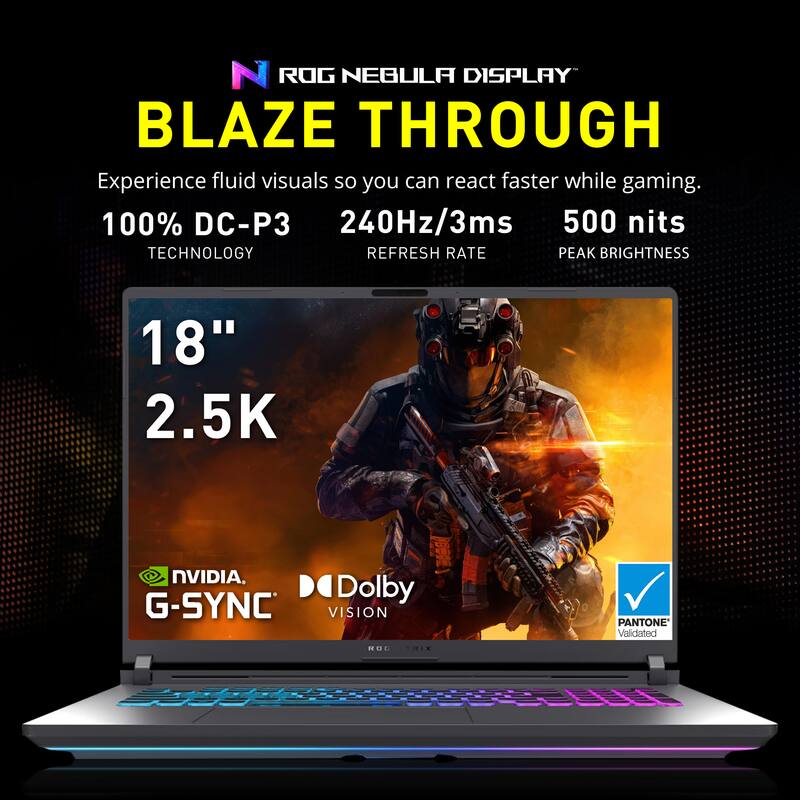 ROG NEBULA DISPLAY  
BLAZE THROUGH  

Experience fluid visuals so you can react faster while gaming.  

100% DC-P3  
TECHNOLOGY  

240Hz/3ms  
REFRESH RATE  

500 nits  
PEAK BRIGHTNESS  

18"  
2.5K  

NVIDIA G-SYNC  
Dolby VISION  
PANTONE Validated