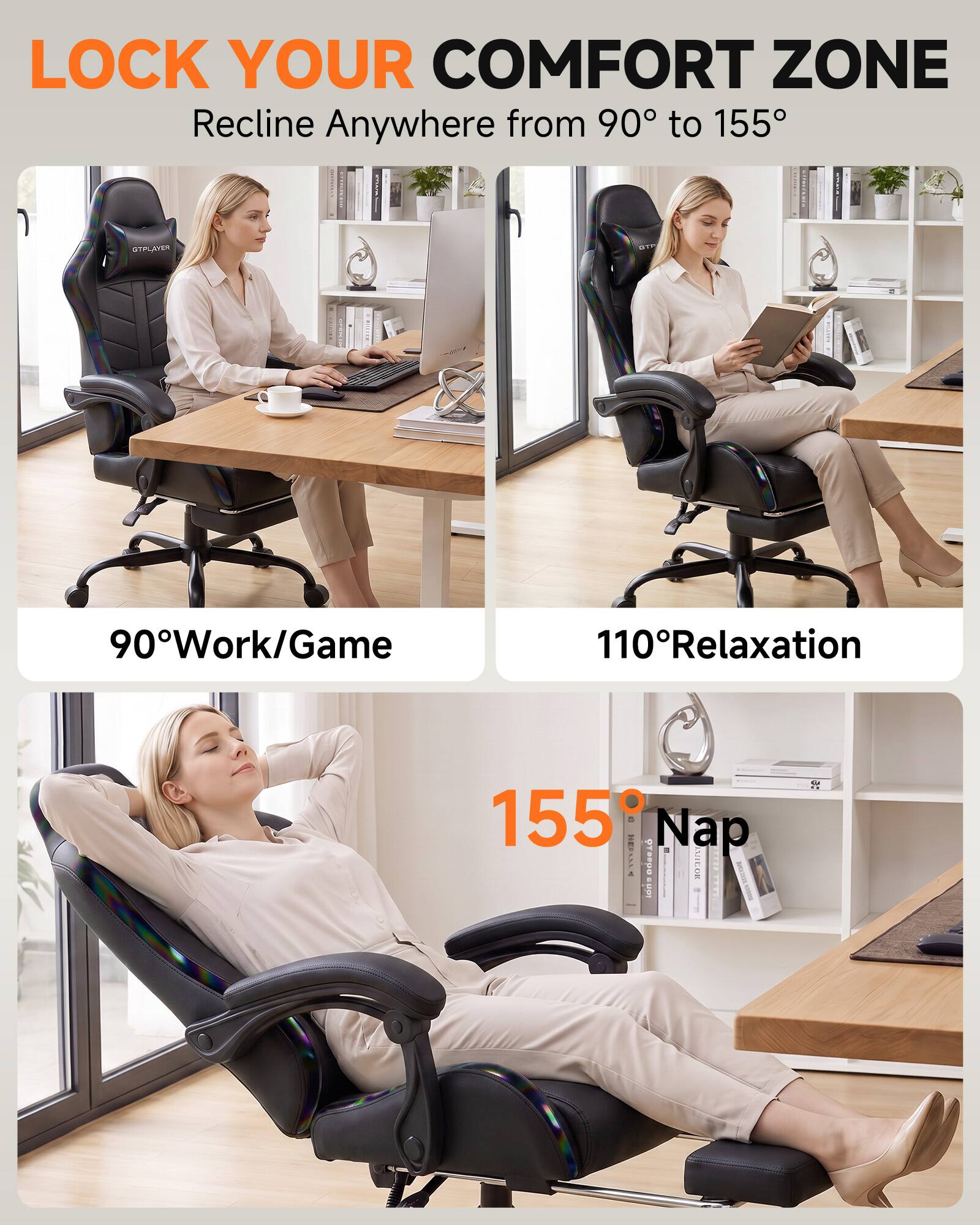 LOCK YOUR COMFORT ZONE  
Recline Anywhere from 90° to 155°

90° Work/Game  
110° Relaxation  
155° Nap
