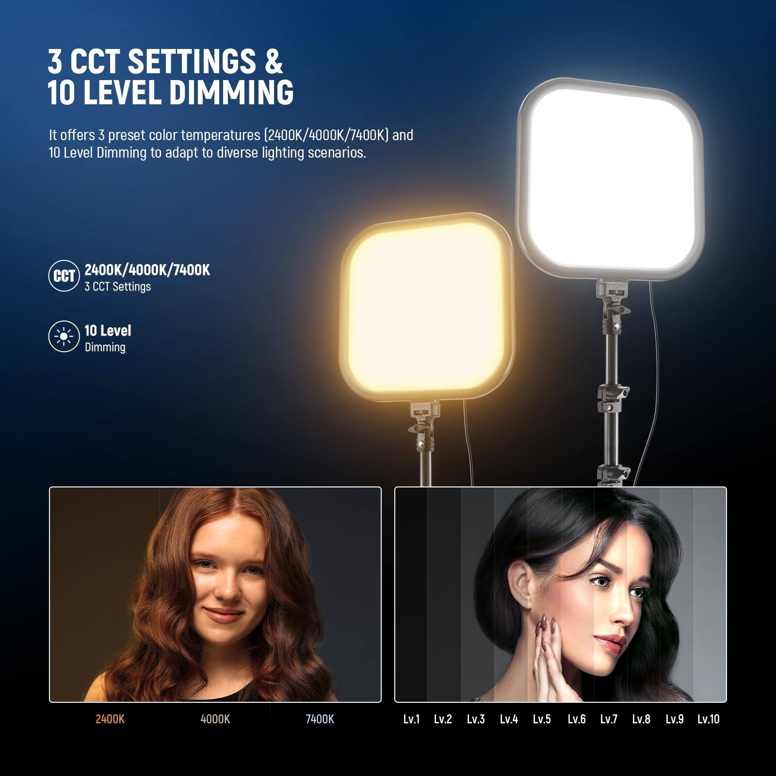 3 CCT SETTINGS & 10 LEVEL DIMMING

It offers 3 preset color temperatures (2400K/4000K/7400K) and 10 Level Dimming to adapt to diverse lighting scenarios.

CCT 2400K/4000K/7400K  
3 CCT Settings  
10 Level Dimming  

2400K 4000K 7400K  
Lv.1 Lv.2 Lv.3 Lv.4 Lv.5 Lv.6 Lv.7 Lv.8 Lv.9 Lv.10