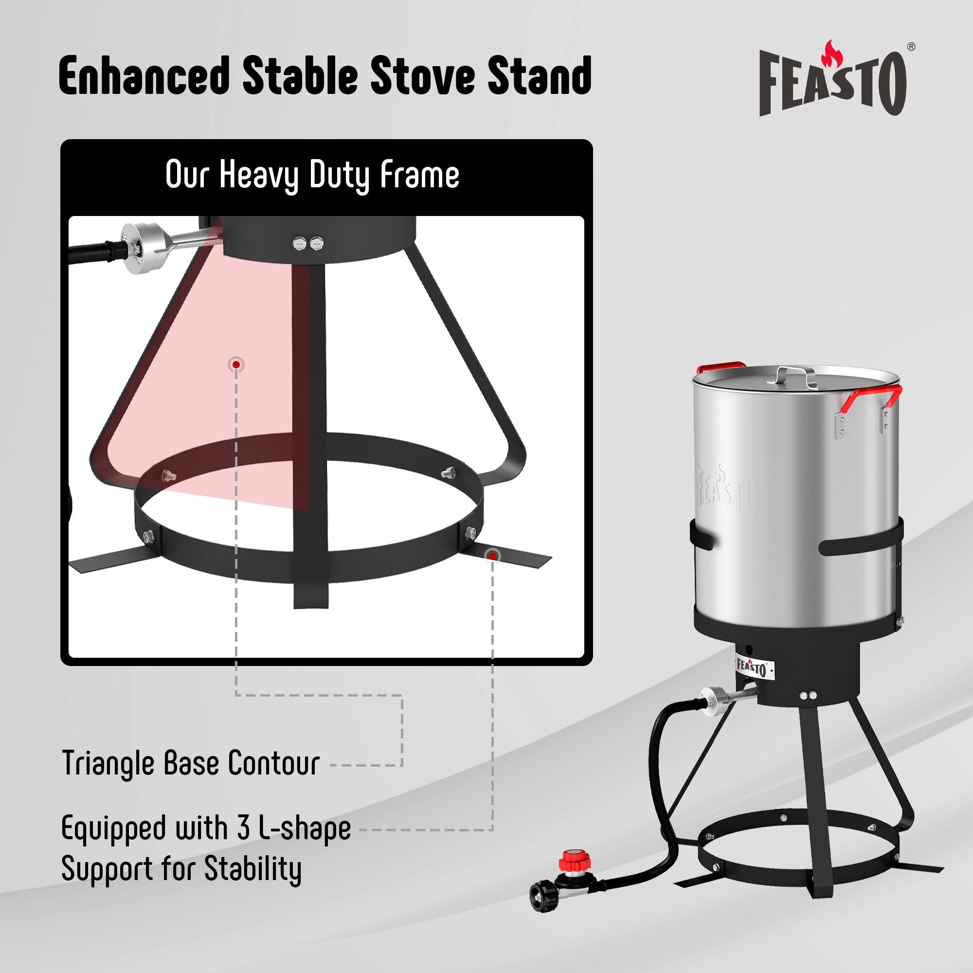 Enhanced Stable Stove Stand  
Our Heavy Duty Frame  
FEASTO  
Triangle Base Contour  
Equipped with 3 L-shape Support for Stability