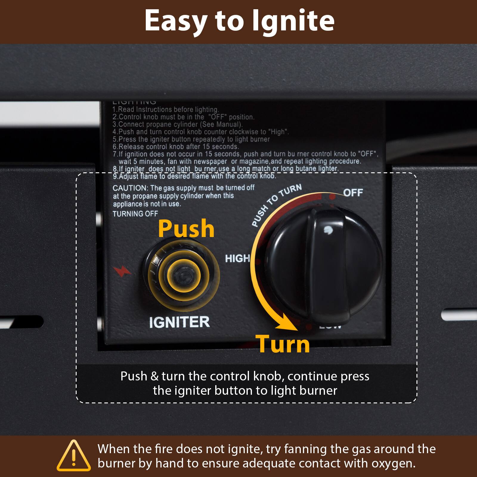 Easy to Ignite

1. Read Instructions before lighting.
2. Control knob must be in the "OFF" position.
3. Connect propane cylinder (See Manual).
4. Push and turn control knob counter clockwise to "High".
5. Press the igniter button repeatedly to light burner.
6. Release control knob after 15 seconds.
7. If ignition does not occur in 15 seconds, push and turn burner control knob to "OFF", wait 5 minutes, fan with newspaper or magazine and repeat lighting procedure.
8. If igniter does not light burner, use a long match or long butane lighter.
9. Adjust flame to desired flame with the control knob.

CAUTION: The gas supply must be turned off at the propane supply cylinder when this appliance is not in use.

TURNING OFF
Push & turn the control knob, continue press the igniter button to light burner

When the fire does not ignite, try fanning the gas around the burner by hand to ensure adequate contact with oxygen.