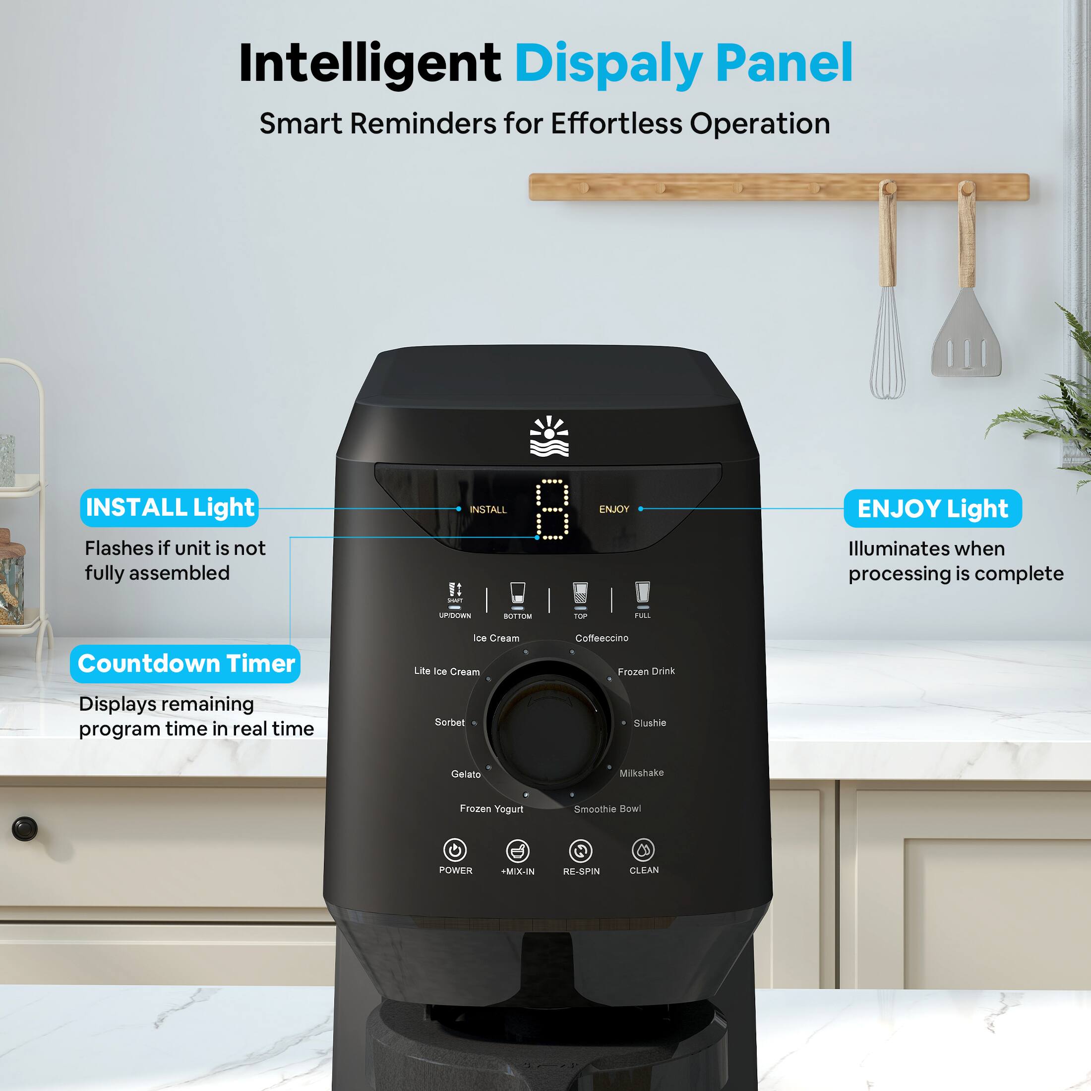 Intelligent Display Panel  
Smart Reminders for Effortless Operation

- INSTALL Light  
  Flashes if unit is not fully assembled

- Countdown Timer  
  Displays remaining program time in real time

- ENJOY Light  
  Illuminates when processing is complete

Ice Cream  
Sorbet  
Gelato  
Frozen Yogurt  
Coffeeccino  
Frozen Drink  
Slushie  
Milkshake  
Smoothie Bowl