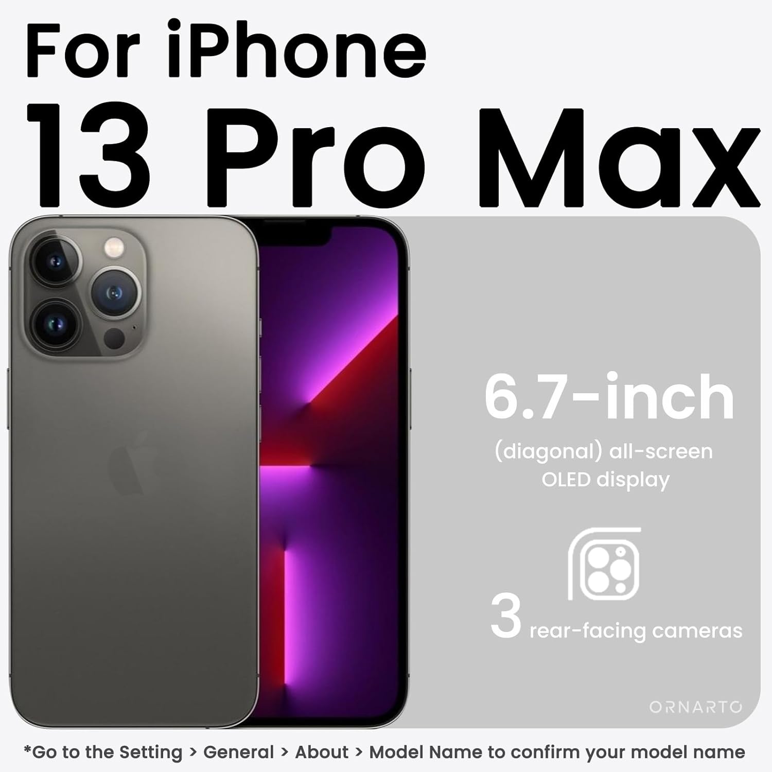 For iPhone 13 Pro Max 6.7-inch (diagonal) all-screen OLED display 3 rear-facing cameras *Go to the Setting > General > About > Model Name to confirm your model name