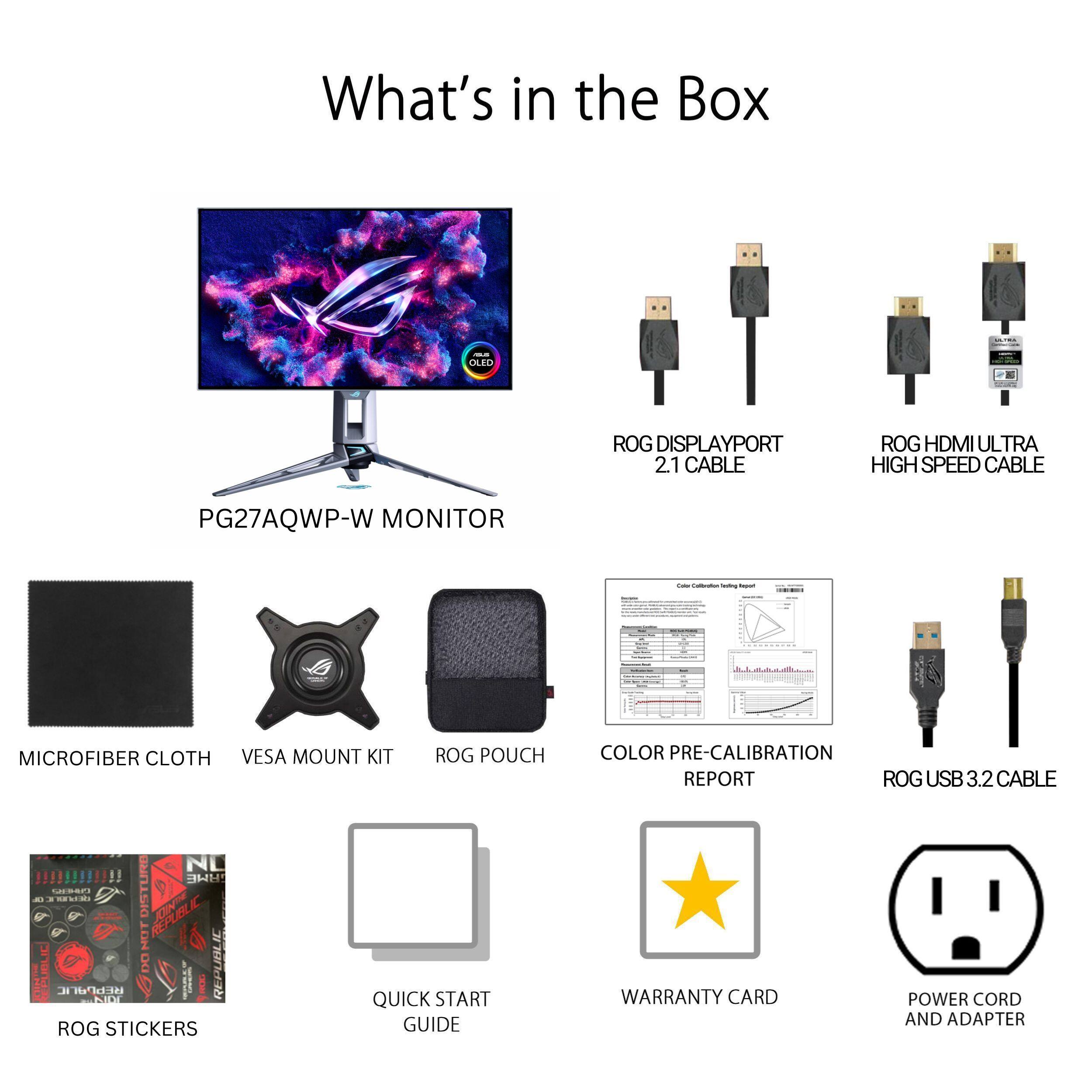 What's in the Box - OLED ROG DISPLAYPORT 2.1 CABLE ROG HDMI ULTRA HIGH SPEED CABLE PG27AQWP-W MONITOR - MICROFIBER CLOTH VESA MOUNT KIT ROG POUCH COLOR PRE-CALIBRATION REPORT ROG USB 3.2 CABLE NL !!!!!!!!!!! H1 O... - DISTUNE EUN4 CUBLIC DO REPUBLIC IL PI ROG STICKERS QUICK START GUIDE WARRANTY CARD POWER CORD AND ADAPTER