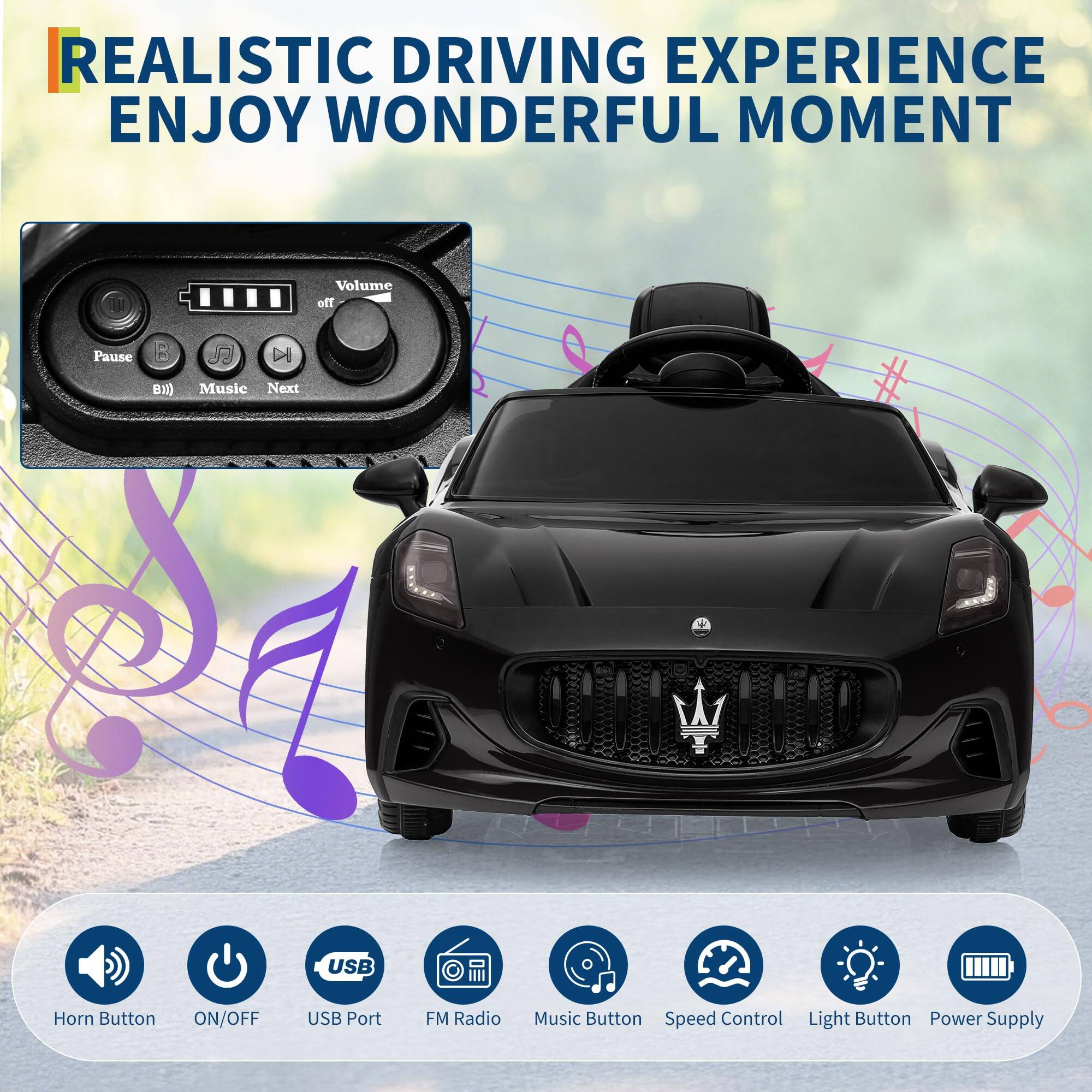 REALISTIC DRIVING EXPERIENCE  
ENJOY WONDERFUL MOMENT  

Pause B) Music Next S Volume The USB 2 1 M Horn Button ON/OFF USB Port FM Radio Music Button Speed Control Light Button Power Supply  

Horn Button  
ON/OFF  
USB Port  
FM Radio  
Music Button  
Speed Control  
Light Button  
Power Supply
