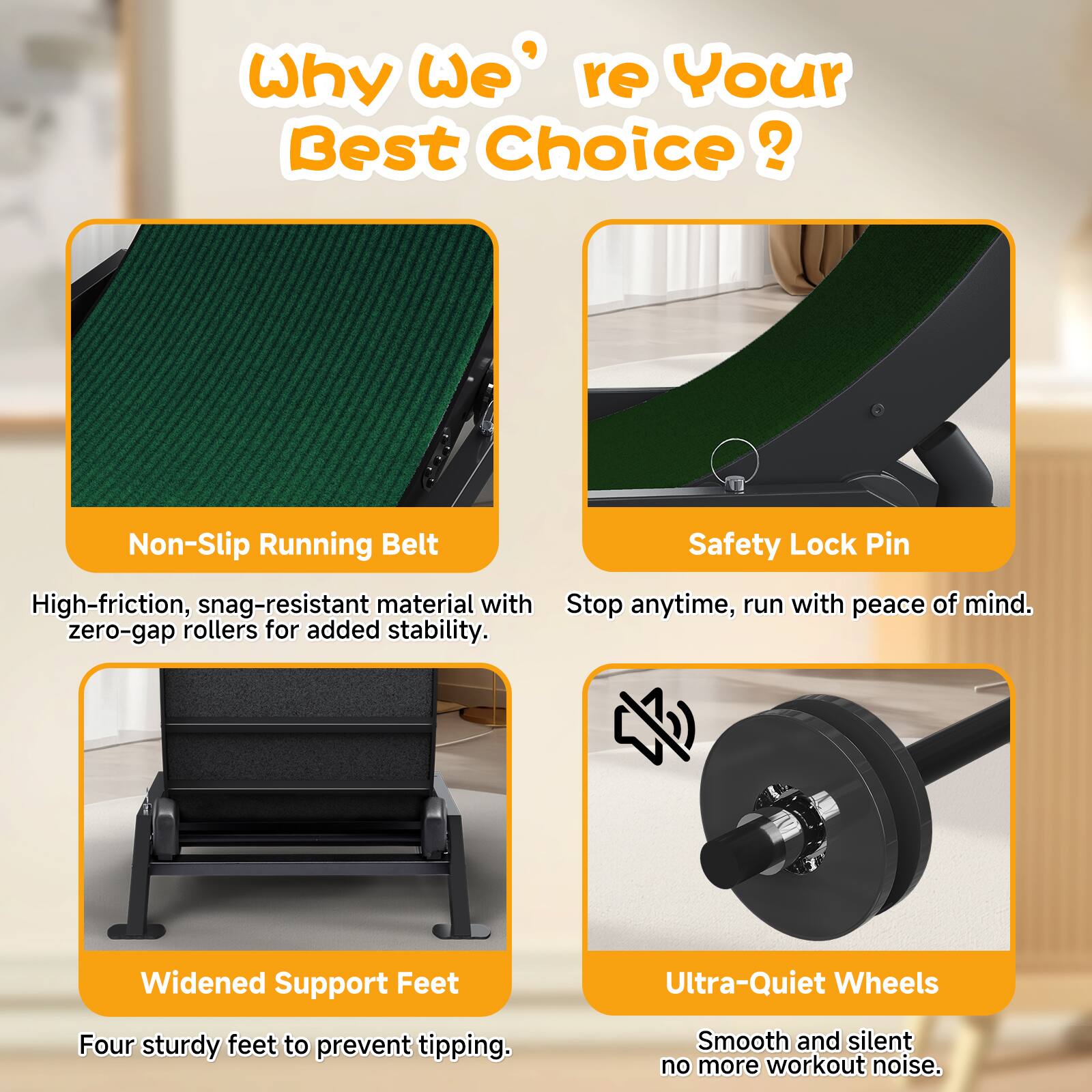 Why We're Your Best Choice?

- Non-Slip Running Belt
  High-friction, snag-resistant material with zero-gap rollers for added stability.

- Safety Lock Pin
  Stop anytime, run with peace of mind.

- Widened Support Feet
  Four sturdy feet to prevent tipping.

- Ultra-Quiet Wheels
  Smooth and silent, no more workout noise.