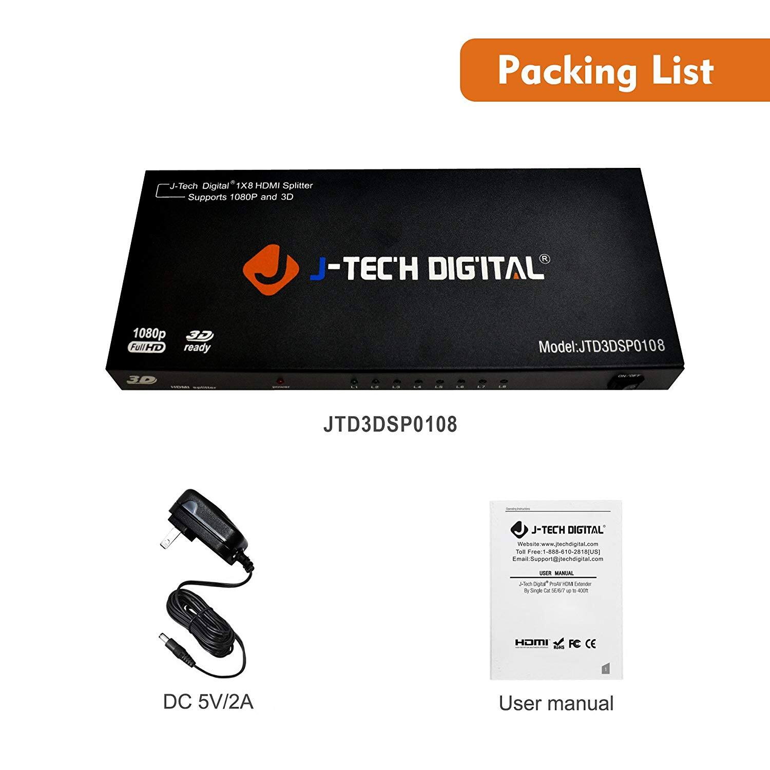 Packing List

J-Tech Digital* 1X8 HDMI Splitter  
Supports 1080P and 3D  
J-TECH DIGITAL  
Model: JTD3DSP0108  
JTD3DSP0108  
J-TECH DIGITAL  
Walshte echdiga Tod Free 886 0-28 RUSI  
Support@jtechdigital.com  
Support - MANUAL Als bud n d Segl -a A - KX HOMI FC CE ddess DC 5V/2A User manual

JTD3DSP0108

DC 5V/2A

User manual