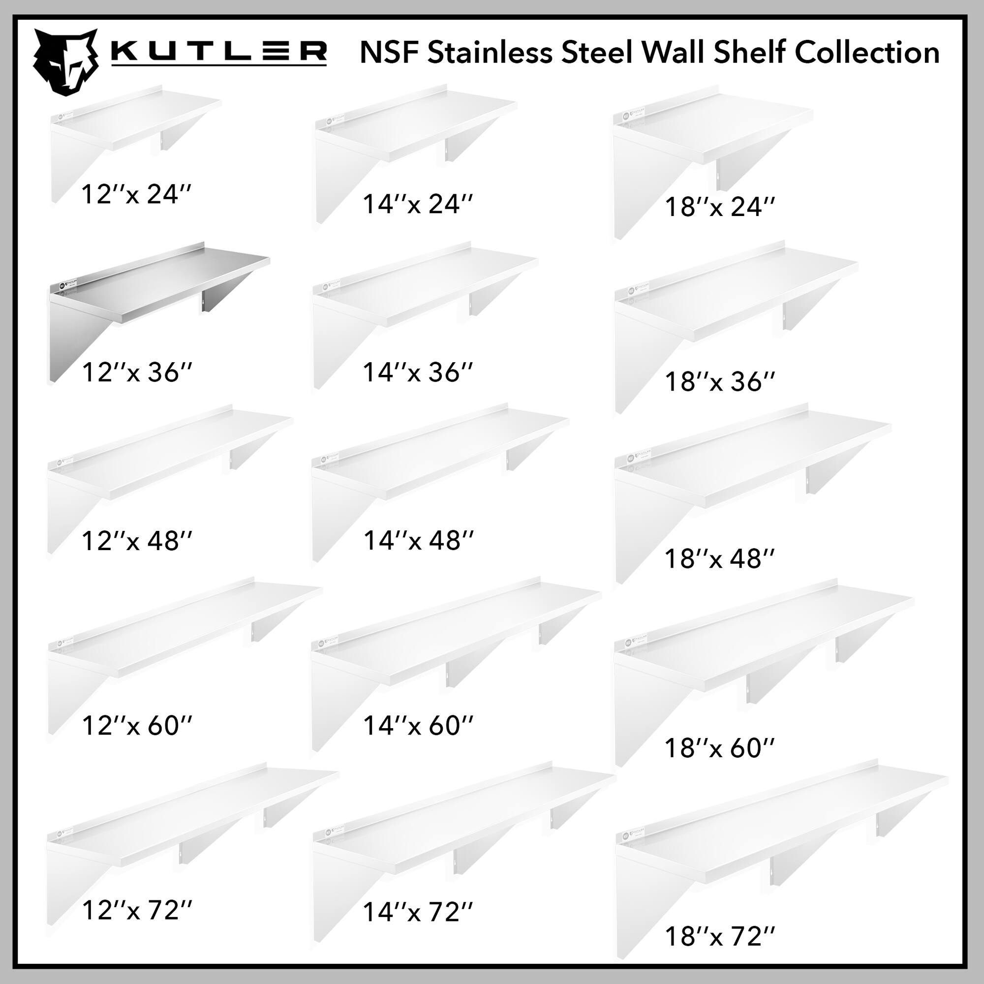 KUTLER NSF Stainless Steel Wall Shelf Collection

12"x 24"
14"x 24"
18"x 24"
12"x 36"
14"x 36"
18"x 36"
12"x 48"
14"x 48"
18"x 48"
12"x 60"
14"x 60"
18"x 60"
12"x 72"
14"x 72"
18"x 72"