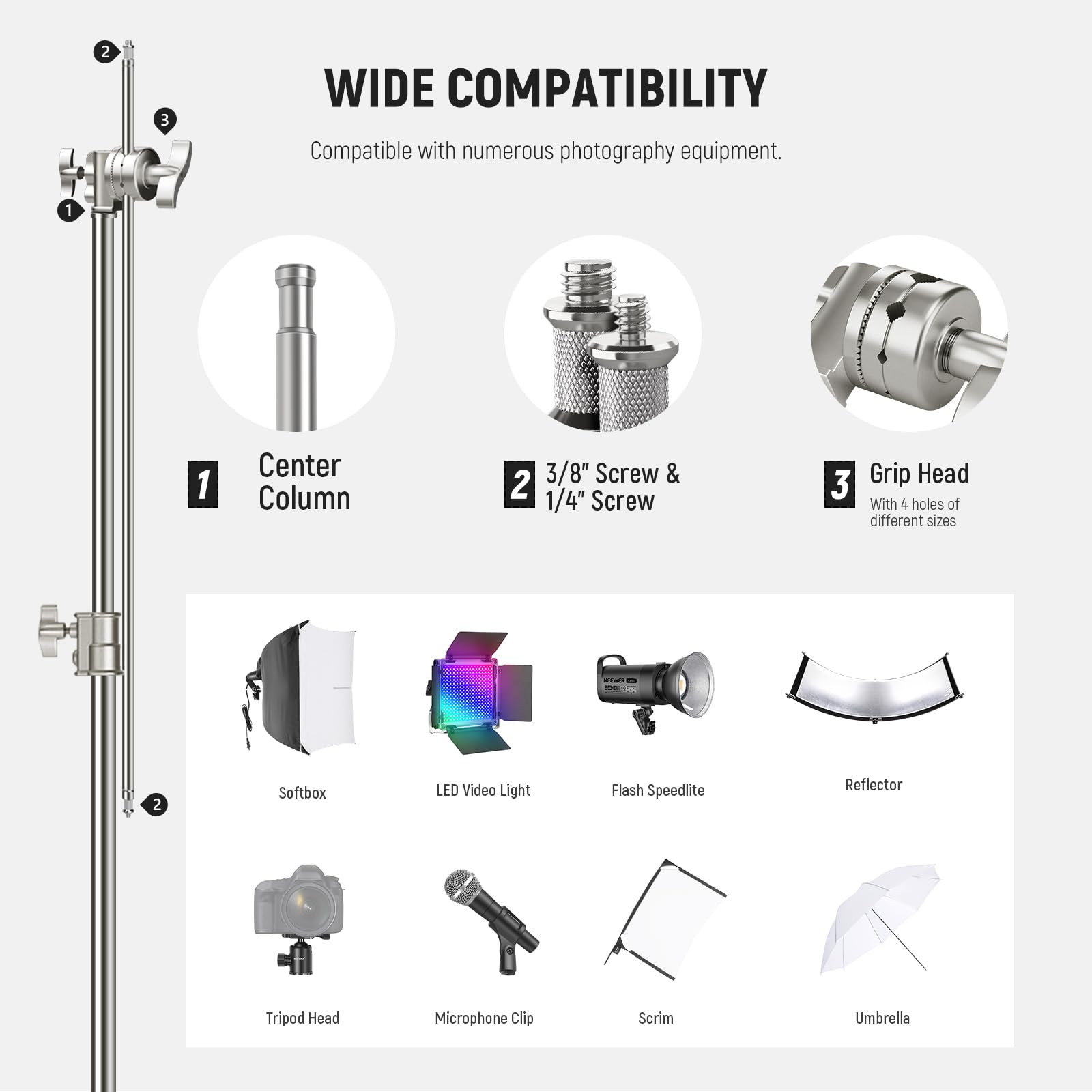WIDE COMPATIBILITY  
Compatible with numerous photography equipment.

1. Center Column  
2. 3/8" Screw & 1/4" Screw  
3. Grip Head  
   With 4 holes of different sizes

- Softbox  
- LED Video Light  
- Flash Speedlite  
- Reflector  
- Tripod Head  
- Microphone Clip  
- Scrim  
- Umbrella