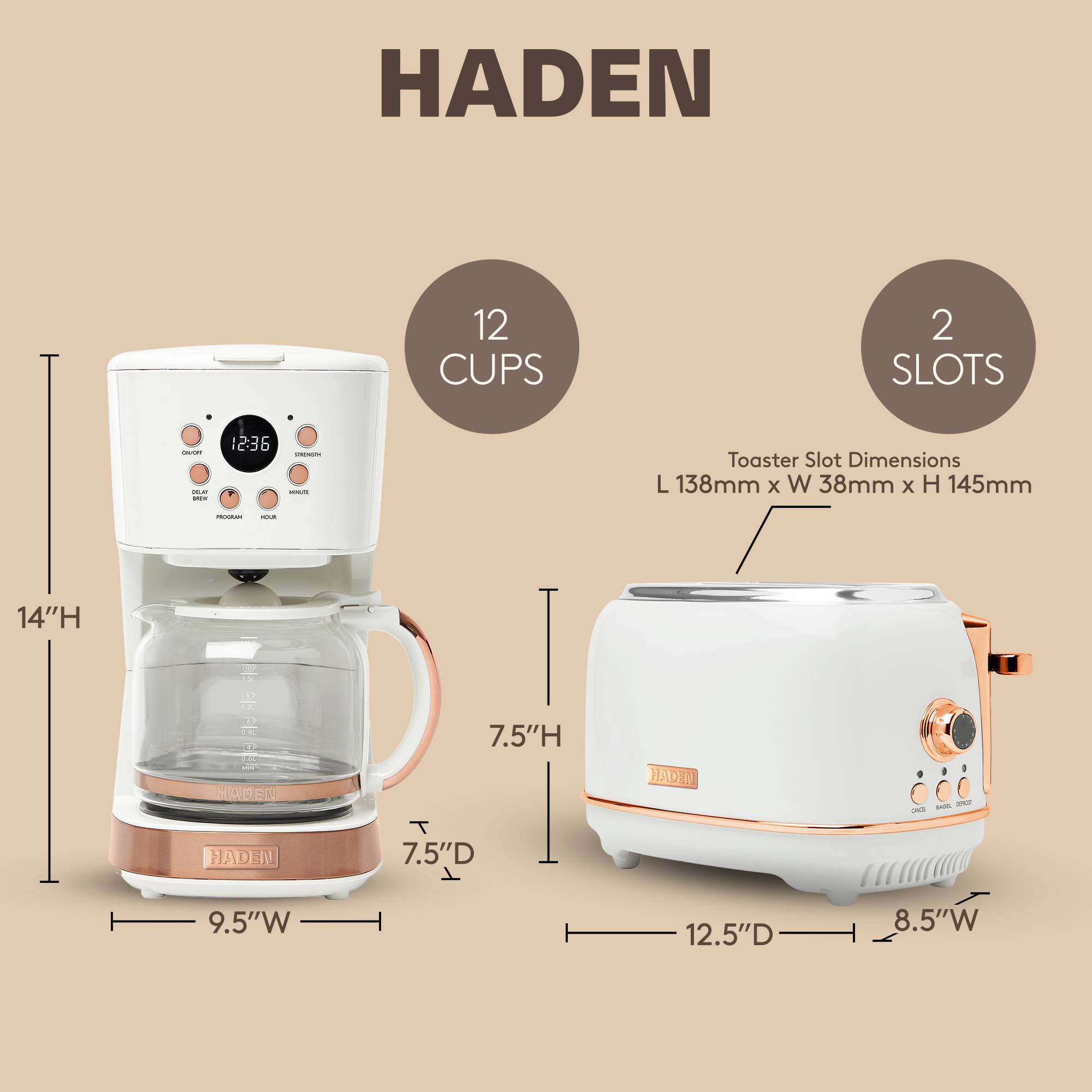HADEN 12 CUPS 2 SLOTS

- Toaster Slot Dimensions: L 138mm x W 38mm x H 145mm
- Dimensions: 14"H x 7.5"D x 9.5"W
- Toaster Dimensions: 7.5"H x 12.5"D x 8.5"W