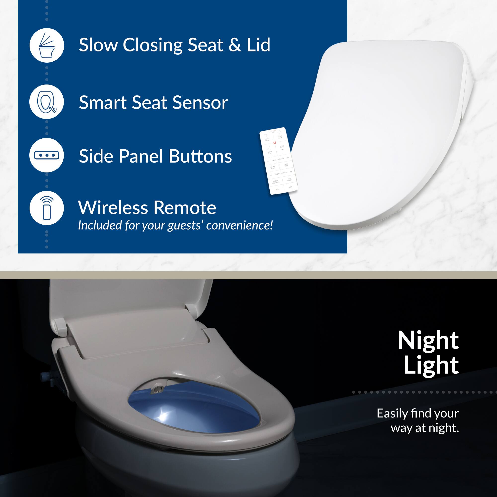 - Slow Closing Seat & Lid
- Smart Seat Sensor
- Side Panel Buttons
- Wireless Remote Included for your guests' convenience!
- Night Light Easily find your way at night.